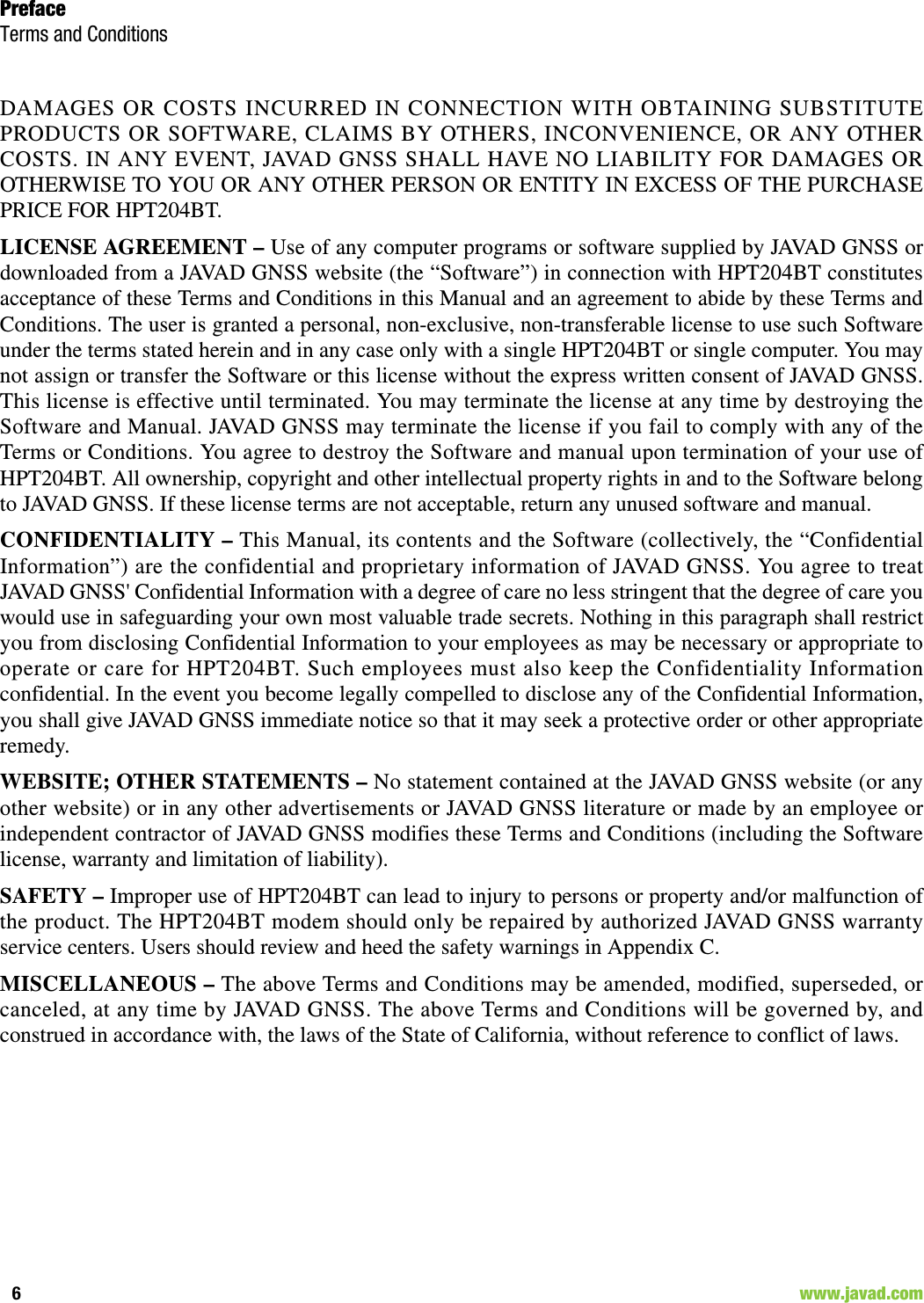 PrefaceTerms and Conditions6                                                                                                                    www.javad.comDAMAGES OR COSTS INCURRED IN CONNECTION WITH OBTAINING SUBSTITUTEPRODUCTS OR SOFTWARE, CLAIMS BY OTHERS, INCONVENIENCE, OR ANY OTHERCOSTS. IN ANY EVENT, JAVAD GNSS SHALL HAVE NO LIABILITY FOR DAMAGES OROTHERWISE TO YOU OR ANY OTHER PERSON OR ENTITY IN EXCESS OF THE PURCHASEPRICE FOR HPT204BT. LICENSE AGREEMENT – Use of any computer programs or software supplied by JAVAD GNSS ordownloaded from a JAVAD GNSS website (the “Software”) in connection with HPT204BT constitutesacceptance of these Terms and Conditions in this Manual and an agreement to abide by these Terms andConditions. The user is granted a personal, non-exclusive, non-transferable license to use such Softwareunder the terms stated herein and in any case only with a single HPT204BT or single computer. You maynot assign or transfer the Software or this license without the express written consent of JAVAD GNSS.This license is effective until terminated. You may terminate the license at any time by destroying theSoftware and Manual. JAVAD GNSS may terminate the license if you fail to comply with any of theTerms or Conditions. You agree to destroy the Software and manual upon termination of your use ofHPT204BT. All ownership, copyright and other intellectual property rights in and to the Software belongto JAVAD GNSS. If these license terms are not acceptable, return any unused software and manual.CONFIDENTIALITY – This Manual, its contents and the Software (collectively, the “ConfidentialInformation”) are the confidential and proprietary information of JAVAD GNSS. You agree to treatJAVAD GNSS&apos; Confidential Information with a degree of care no less stringent that the degree of care youwould use in safeguarding your own most valuable trade secrets. Nothing in this paragraph shall restrictyou from disclosing Confidential Information to your employees as may be necessary or appropriate tooperate or care for HPT204BT. Such employees must also keep the Confidentiality Informationconfidential. In the event you become legally compelled to disclose any of the Confidential Information,you shall give JAVAD GNSS immediate notice so that it may seek a protective order or other appropriateremedy.WEBSITE; OTHER STATEMENTS – No statement contained at the JAVAD GNSS website (or anyother website) or in any other advertisements or JAVAD GNSS literature or made by an employee orindependent contractor of JAVAD GNSS modifies these Terms and Conditions (including the Softwarelicense, warranty and limitation of liability). SAFETY – Improper use of HPT204BT can lead to injury to persons or property and/or malfunction ofthe product. The HPT204BT modem should only be repaired by authorized JAVAD GNSS warrantyservice centers. Users should review and heed the safety warnings in Appendix C.MISCELLANEOUS – The above Terms and Conditions may be amended, modified, superseded, orcanceled, at any time by JAVAD GNSS. The above Terms and Conditions will be governed by, andconstrued in accordance with, the laws of the State of California, without reference to conflict of laws.