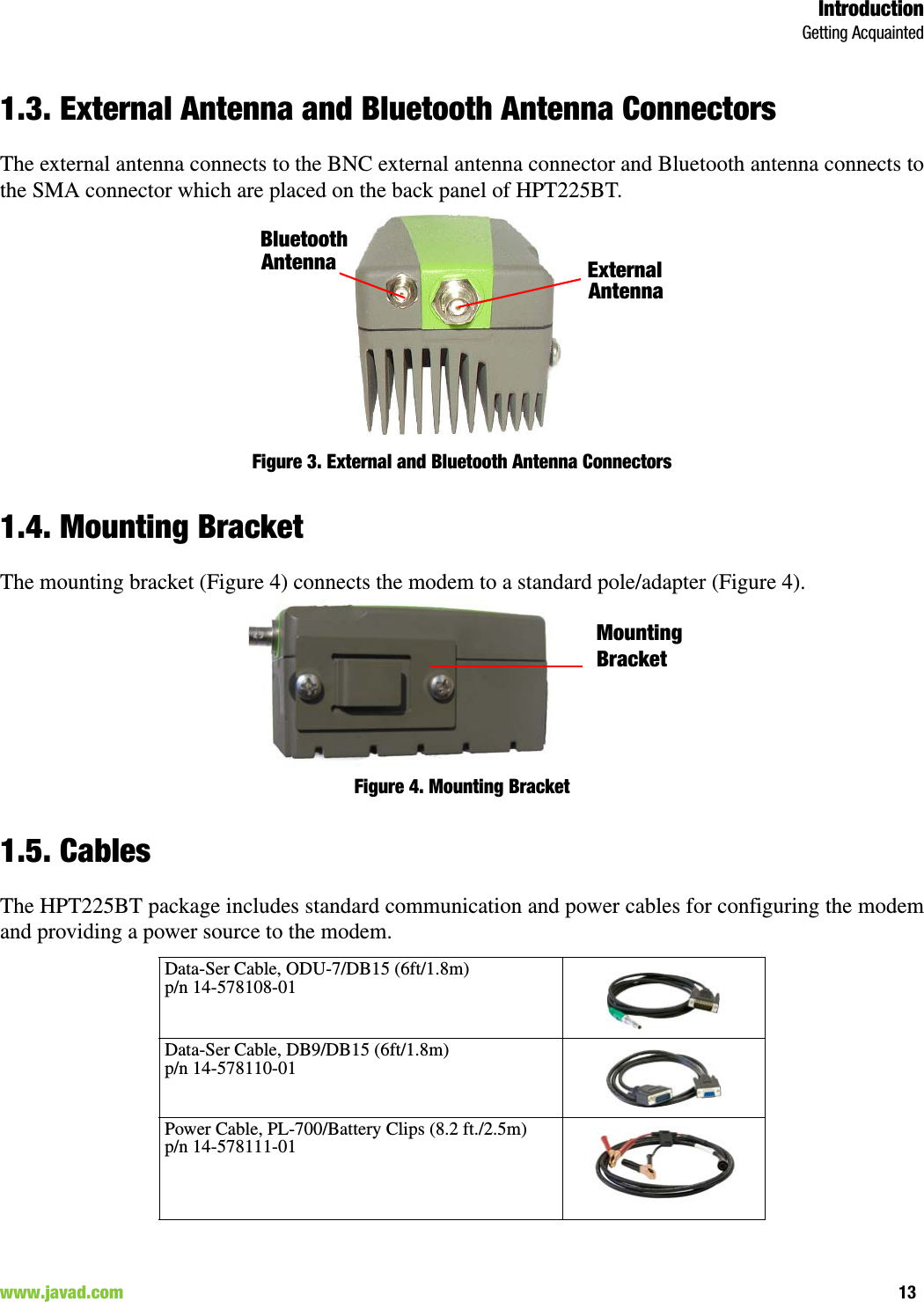 IntroductionGetting Acquainted13www.javad.com                                                                                                                                                        1.3. External Antenna and Bluetooth Antenna ConnectorsThe external antenna connects to the BNC external antenna connector and Bluetooth antenna connects tothe SMA connector which are placed on the back panel of HPT225BT.Figure 3. External and Bluetooth Antenna Connectors1.4. Mounting BracketThe mounting bracket (Figure 4) connects the modem to a standard pole/adapter (Figure 4).Figure 4. Mounting Bracket1.5. CablesThe HPT225BT package includes standard communication and power cables for configuring the modemand providing a power source to the modem. Data-Ser Cable, ODU-7/DB15 (6ft/1.8m)p/n 14-578108-01Data-Ser Cable, DB9/DB15 (6ft/1.8m) p/n 14-578110-01Power Cable, PL-700/Battery Clips (8.2 ft./2.5m) p/n 14-578111-01External AntennaBluetoothAntennaMountingBracket