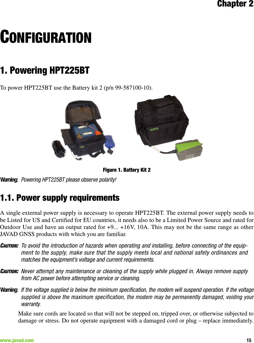 Chapter 215www.javad.com                                                                                                                                                        CONFIGURATION1. Powering HPT225BTTo power HPT225BT use the Battery kit 2 (p/n 99-587100-10).Figure 1. Battery Kit 2Warning:Powering HPT225BT please observe polarity! 1.1. Power supply requirementsA single external power supply is necessary to operate HPT225BT. The external power supply needs tobe Listed for US and Certified for EU countries, it needs also to be a Limited Power Source and rated forOutdoor Use and have an output rated for +9... +16V, 10A. This may not be the same range as otherJAVAD GNSS products with which you are familiar.CAUTION:To avoid the introduction of hazards when operating and installing, before connecting of the equip-ment to the supply, make sure that the supply meets local and national safety ordinances andmatches the equipment’s voltage and current requirements.CAUTION:Never attempt any maintenance or cleaning of the supply while plugged in. Always remove supplyfrom AC power before attempting service or cleaning.Warning:If the voltage supplied is below the minimum specification, the modem will suspend operation. If the voltagesupplied is above the maximum specification, the modem may be permanently damaged, voiding yourwarranty.Make sure cords are located so that will not be stepped on, tripped over, or otherwise subjected todamage or stress. Do not operate equipment with a damaged cord or plug – replace immediately.