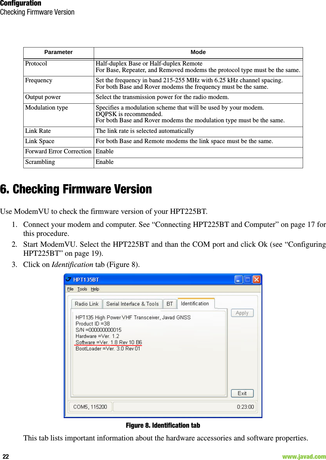 ConfigurationChecking Firmware Version22                                                                                                                     www.javad.com6. Checking Firmware VersionUse ModemVU to check the firmware version of your HPT225BT.1. Connect your modem and computer. See “Connecting HPT225BT and Computer” on page 17 forthis procedure.2. Start ModemVU. Select the HPT225BT and than the COM port and click Ok (see “ConfiguringHPT225BT” on page 19).3. Click on Identification tab (Figure 8).Figure 8. Identification tabThis tab lists important information about the hardware accessories and software properties. Parameter Mode Protocol Half-duplex Base or Half-duplex RemoteFor Base, Repeater, and Removed modems the protocol type must be the same.Frequency Set the frequency in band 215-255 MHz with 6.25 kHz channel spacing.For both Base and Rover modems the frequency must be the same.Output power Select the transmission power for the radio modem.Modulation type Specifies a modulation scheme that will be used by your modem. DQPSK is recommended.For both Base and Rover modems the modulation type must be the same.Link Rate The link rate is selected automaticallyLink Space For both Base and Remote modems the link space must be the same.Forward Error Correction EnableScrambling Enable
