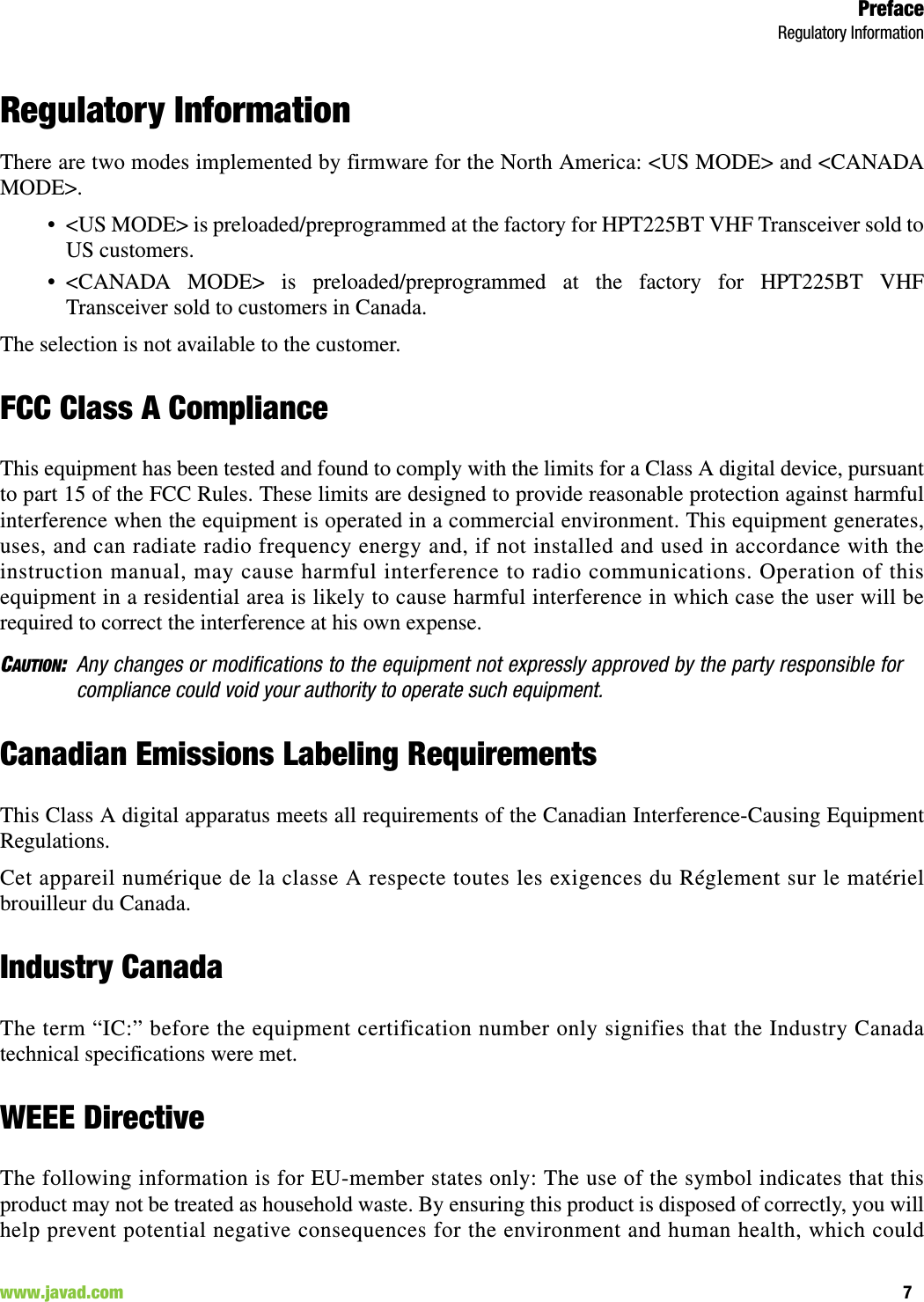 PrefaceRegulatory Information7www.javad.com                                                                                                                                                        Regulatory InformationThere are two modes implemented by firmware for the North America: &lt;US MODE&gt; and &lt;CANADAMODE&gt;. • &lt;US MODE&gt; is preloaded/preprogrammed at the factory for HPT225BT VHF Transceiver sold toUS customers.• &lt;CANADA MODE&gt; is preloaded/preprogrammed at the factory for HPT225BT VHFTransceiver sold to customers in Canada.The selection is not available to the customer. FCC Class A ComplianceThis equipment has been tested and found to comply with the limits for a Class A digital device, pursuantto part 15 of the FCC Rules. These limits are designed to provide reasonable protection against harmfulinterference when the equipment is operated in a commercial environment. This equipment generates,uses, and can radiate radio frequency energy and, if not installed and used in accordance with theinstruction manual, may cause harmful interference to radio communications. Operation of thisequipment in a residential area is likely to cause harmful interference in which case the user will berequired to correct the interference at his own expense.CAUTION:Any changes or modifications to the equipment not expressly approved by the party responsible forcompliance could void your authority to operate such equipment.Canadian Emissions Labeling RequirementsThis Class A digital apparatus meets all requirements of the Canadian Interference-Causing EquipmentRegulations.Cet appareil numérique de la classe A respecte toutes les exigences du Réglement sur le matérielbrouilleur du Canada.Industry CanadaThe term “IC:” before the equipment certification number only signifies that the Industry Canadatechnical specifications were met.WEEE DirectiveThe following information is for EU-member states only: The use of the symbol indicates that thisproduct may not be treated as household waste. By ensuring this product is disposed of correctly, you willhelp prevent potential negative consequences for the environment and human health, which could