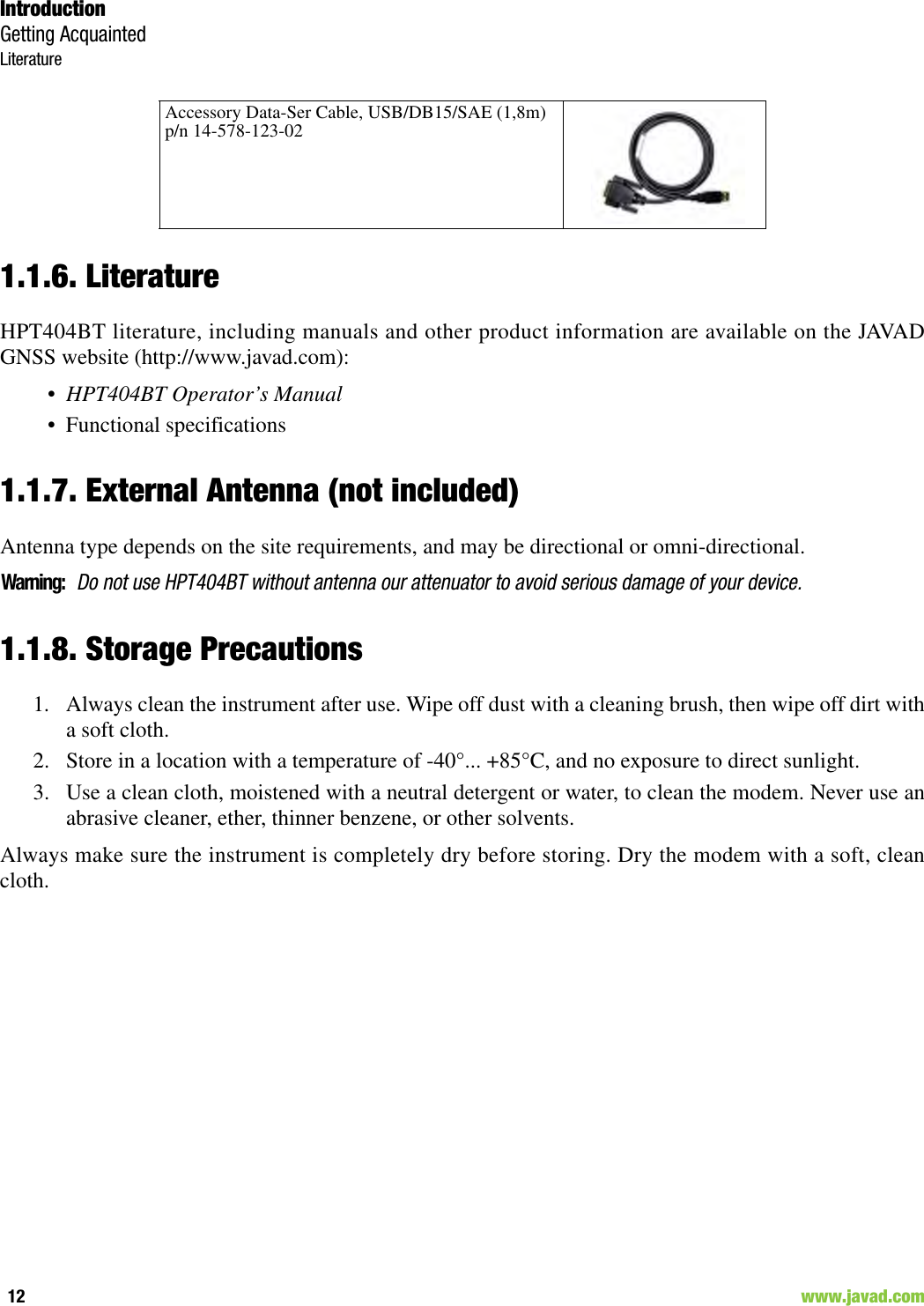 IntroductionGetting AcquaintedLiterature12                                                                                                                     www.javad.com1.1.6. LiteratureHPT404BT literature, including manuals and other product information are available on the JAVADGNSS website (http://www.javad.com):•HPT404BT Operator’s Manual• Functional specifications1.1.7. External Antenna (not included)Antenna type depends on the site requirements, and may be directional or omni-directional.Warning:Do not use HPT404BT without antenna our attenuator to avoid serious damage of your device.1.1.8. Storage Precautions1. Always clean the instrument after use. Wipe off dust with a cleaning brush, then wipe off dirt witha soft cloth.2. Store in a location with a temperature of -40°... +85°C, and no exposure to direct sunlight.3. Use a clean cloth, moistened with a neutral detergent or water, to clean the modem. Never use anabrasive cleaner, ether, thinner benzene, or other solvents.Always make sure the instrument is completely dry before storing. Dry the modem with a soft, cleancloth.Accessory Data-Ser Cable, USB/DB15/SAE (1,8m)p/n 14-578-123-02