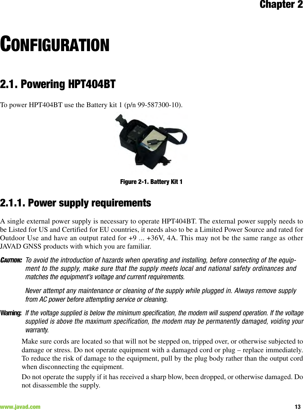 Chapter 213www.javad.com                                                                                                                                                        CONFIGURATION2.1. Powering HPT404BTTo power HPT404BT use the Battery kit 1 (p/n 99-587300-10).Figure 2-1. Battery Kit 12.1.1. Power supply requirementsA single external power supply is necessary to operate HPT404BT. The external power supply needs tobe Listed for US and Certified for EU countries, it needs also to be a Limited Power Source and rated forOutdoor Use and have an output rated for +9 ... +36V, 4A. This may not be the same range as otherJAVAD GNSS products with which you are familiar.CAUTION:To avoid the introduction of hazards when operating and installing, before connecting of the equip-ment to the supply, make sure that the supply meets local and national safety ordinances andmatches the equipment’s voltage and current requirements.Never attempt any maintenance or cleaning of the supply while plugged in. Always remove supplyfrom AC power before attempting service or cleaning.Warning:If the voltage supplied is below the minimum specification, the modem will suspend operation. If the voltagesupplied is above the maximum specification, the modem may be permanently damaged, voiding yourwarranty.Make sure cords are located so that will not be stepped on, tripped over, or otherwise subjected todamage or stress. Do not operate equipment with a damaged cord or plug – replace immediately.To reduce the risk of damage to the equipment, pull by the plug body rather than the output cordwhen disconnecting the equipment.Do not operate the supply if it has received a sharp blow, been dropped, or otherwise damaged. Donot disassemble the supply. 