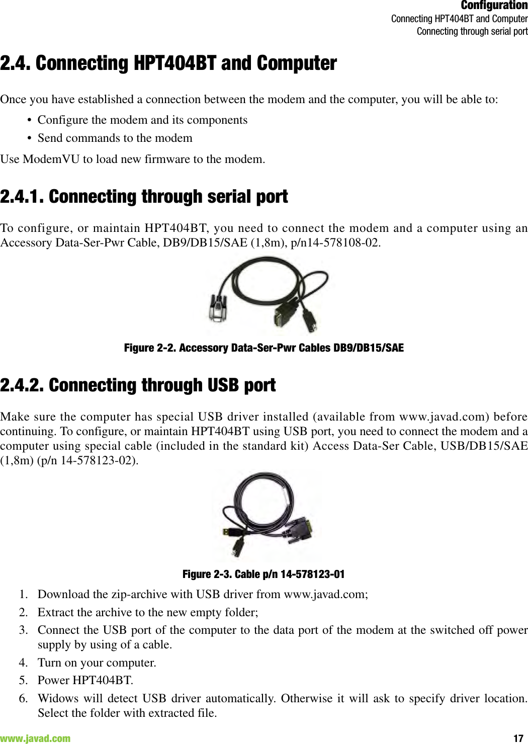 ConfigurationConnecting HPT404BT and ComputerConnecting through serial port17www.javad.com                                                                                                                                                        2.4. Connecting HPT404BT and ComputerOnce you have established a connection between the modem and the computer, you will be able to:• Configure the modem and its components• Send commands to the modemUse ModemVU to load new firmware to the modem.2.4.1. Connecting through serial portTo configure, or maintain HPT404BT, you need to connect the modem and a computer using anAccessory Data-Ser-Pwr Cable, DB9/DB15/SAE (1,8m), p/n14-578108-02.Figure 2-2. Accessory Data-Ser-Pwr Cables DB9/DB15/SAE2.4.2. Connecting through USB portMake sure the computer has special USB driver installed (available from www.javad.com) beforecontinuing. To configure, or maintain HPT404BT using USB port, you need to connect the modem and acomputer using special cable (included in the standard kit) Access Data-Ser Cable, USB/DB15/SAE(1,8m) (p/n 14-578123-02).Figure 2-3. Cable p/n 14-578123-01 1. Download the zip-archive with USB driver from www.javad.com;2. Extract the archive to the new empty folder;3. Connect the USB port of the computer to the data port of the modem at the switched off powersupply by using of a cable.4. Turn on your computer.5. Power HPT404BT.6. Widows will detect USB driver automatically. Otherwise it will ask to specify driver location.Select the folder with extracted file.