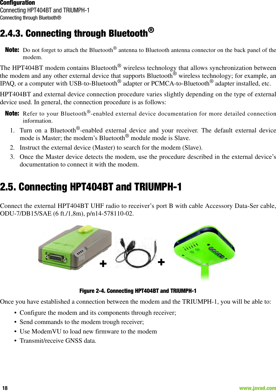 ConfigurationConnecting HPT404BT and TRIUMPH-1Connecting through Bluetooth®18                                                                                                                     www.javad.com2.4.3. Connecting through Bluetooth®Note: Do not forget to attach the Bluetooth® antenna to Bluetooth antenna connector on the back panel of themodem.The HPT404BT modem contains Bluetooth® wireless technology that allows synchronization betweenthe modem and any other external device that supports Bluetooth® wireless technology; for example, anIPAQ, or a computer with USB-to-Bluetooth® adapter or PCMCA-to-Bluetooth® adapter installed, etc.HPT404BT and external device connection procedure varies slightly depending on the type of externaldevice used. In general, the connection procedure is as follows:Note: Refer to your Bluetooth®-enabled external device documentation for more detailed connectioninformation.1. Turn on a Bluetooth®-enabled external device and your receiver. The default external devicemode is Master; the modem’s Bluetooth® module mode is Slave.2. Instruct the external device (Master) to search for the modem (Slave).3. Once the Master device detects the modem, use the procedure described in the external device’sdocumentation to connect it with the modem.2.5. Connecting HPT404BT and TRIUMPH-1Connect the external HPT404BT UHF radio to receiver’s port B with cable Accessory Data-Ser cable,ODU-7/DB15/SAE (6 ft./1,8m), p/n14-578110-02.Figure 2-4. Connecting HPT404BT and TRIUMPH-1Once you have established a connection between the modem and the TRIUMPH-1, you will be able to:• Configure the modem and its components through receiver;• Send commands to the modem trough receiver;• Use ModemVU to load new firmware to the modem• Transmit/receive GNSS data.++