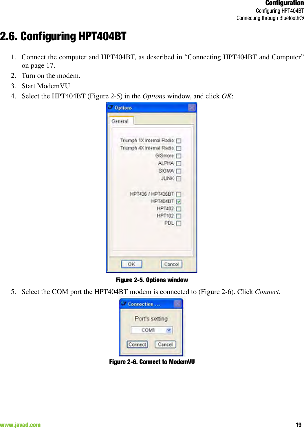 ConfigurationConfiguring HPT404BTConnecting through Bluetooth®19www.javad.com                                                                                                                                                        2.6. Configuring HPT404BT1. Connect the computer and HPT404BT, as described in “Connecting HPT404BT and Computer”on page 17. 2. Turn on the modem.3. Start ModemVU. 4. Select the HPT404BT (Figure 2-5) in the Options window, and click OK:Figure 2-5. Options window5. Select the COM port the HPT404BT modem is connected to (Figure 2-6). Click Connect.Figure 2-6. Connect to ModemVU