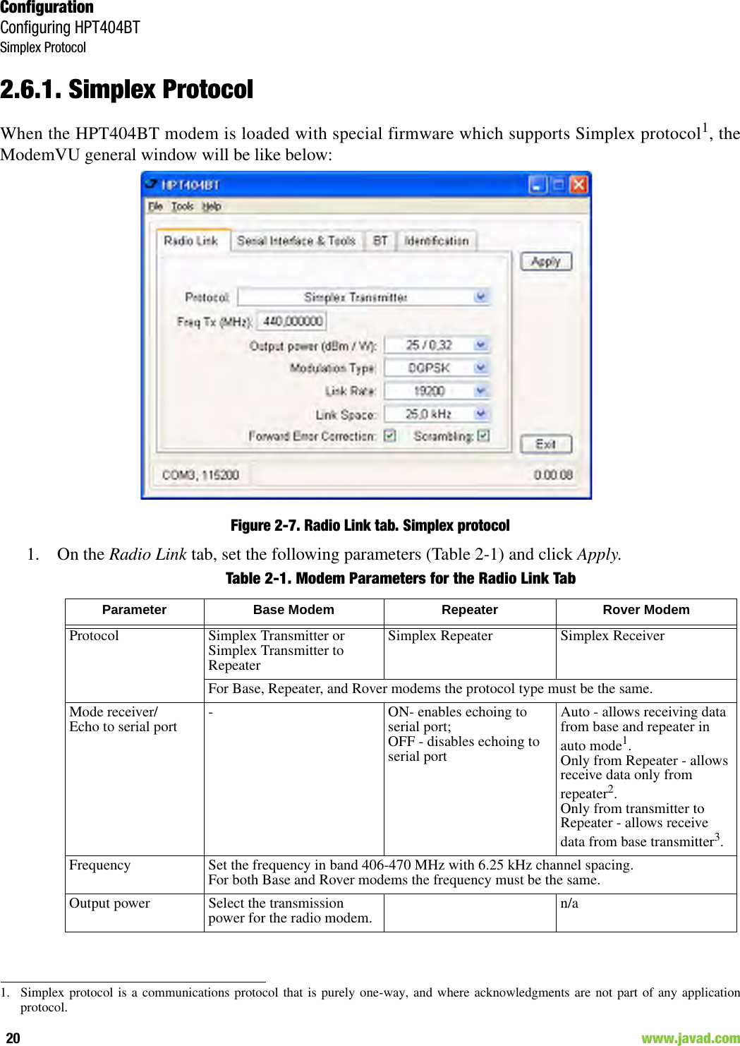 ConfigurationConfiguring HPT404BTSimplex Protocol20                                                                                                                     www.javad.com2.6.1. Simplex ProtocolWhen the HPT404BT modem is loaded with special firmware which supports Simplex protocol1, theModemVU general window will be like below:Figure 2-7. Radio Link tab. Simplex protocol1.  On the Radio Link tab, set the following parameters (Table 2-1) and click Apply.Table 2-1. Modem Parameters for the Radio Link Tab1. Simplex protocol is a communications protocol that is purely one-way, and where acknowledgments are not part of any applicationprotocol.Parameter Base Modem Repeater Rover ModemProtocol Simplex Transmitter orSimplex Transmitter to RepeaterSimplex Repeater Simplex ReceiverFor Base, Repeater, and Rover modems the protocol type must be the same.Mode receiver/Echo to serial port - ON- enables echoing to serial port;OFF - disables echoing to serial portAuto - allows receiving data from base and repeater in auto mode1.Only from Repeater - allows receive data only from repeater2.Only from transmitter to Repeater - allows receive data from base transmitter3.Frequency Set the frequency in band 406-470 MHz with 6.25 kHz channel spacing.For both Base and Rover modems the frequency must be the same.Output power Select the transmission power for the radio modem. n/a 