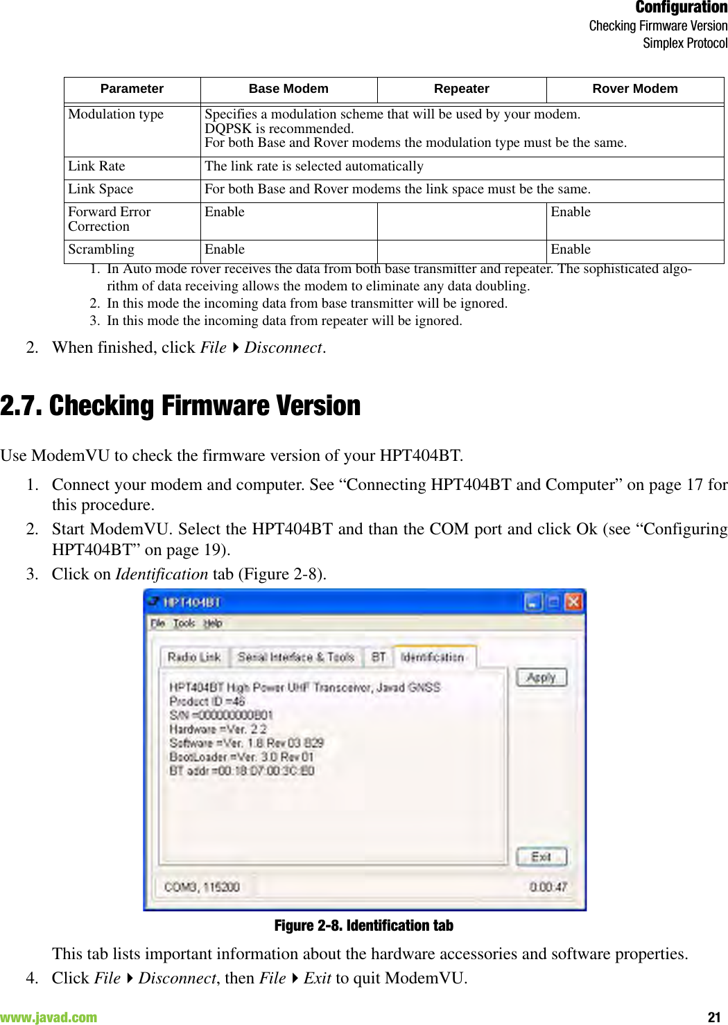 ConfigurationChecking Firmware VersionSimplex Protocol21www.javad.com                                                                                                                                                        2. When finished, click FileDisconnect.2.7. Checking Firmware VersionUse ModemVU to check the firmware version of your HPT404BT.1. Connect your modem and computer. See “Connecting HPT404BT and Computer” on page 17 forthis procedure.2. Start ModemVU. Select the HPT404BT and than the COM port and click Ok (see “ConfiguringHPT404BT” on page 19).3. Click on Identification tab (Figure 2-8).Figure 2-8. Identification tabThis tab lists important information about the hardware accessories and software properties. 4. Click FileDisconnect, then FileExit to quit ModemVU.Modulation type Specifies a modulation scheme that will be used by your modem. DQPSK is recommended.For both Base and Rover modems the modulation type must be the same.Link Rate The link rate is selected automaticallyLink Space For both Base and Rover modems the link space must be the same.Forward Error Correction Enable EnableScrambling Enable Enable1. In Auto mode rover receives the data from both base transmitter and repeater. The sophisticated algo-rithm of data receiving allows the modem to eliminate any data doubling.2. In this mode the incoming data from base transmitter will be ignored.3. In this mode the incoming data from repeater will be ignored.Parameter Base Modem Repeater Rover Modem