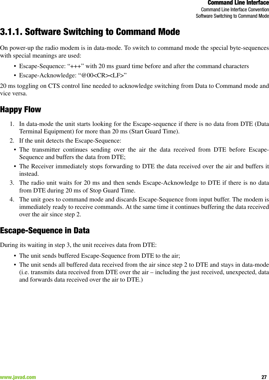 Command Line InterfaceCommand Line Interface ConventionSoftware Switching to Command Mode27www.javad.com                                                                                                                                                        3.1.1. Software Switching to Command ModeOn power-up the radio modem is in data-mode. To switch to command mode the special byte-sequenceswith special meanings are used:• Escape-Sequence: “+++” with 20 ms guard time before and after the command characters• Escape-Acknowledge: “@00&lt;CR&gt;&lt;LF&gt;”20 ms toggling on CTS control line needed to acknowledge switching from Data to Command mode andvice versa.Happy Flow1. In data-mode the unit starts looking for the Escape-sequence if there is no data from DTE (DataTerminal Equipment) for more than 20 ms (Start Guard Time).2. If the unit detects the Escape-Sequence:• The transmitter continues sending over the air the data received from DTE before Escape-Sequence and buffers the data from DTE;• The Receiver immediately stops forwarding to DTE the data received over the air and buffers itinstead.3. The radio unit waits for 20 ms and then sends Escape-Acknowledge to DTE if there is no datafrom DTE during 20 ms of Stop Guard Time.4. The unit goes to command mode and discards Escape-Sequence from input buffer. The modem isimmediately ready to receive commands. At the same time it continues buffering the data receivedover the air since step 2.Escape-Sequence in DataDuring its waiting in step 3, the unit receives data from DTE:• The unit sends buffered Escape-Sequence from DTE to the air;• The unit sends all buffered data received from the air since step 2 to DTE and stays in data-mode(i.e. transmits data received from DTE over the air – including the just received, unexpected, dataand forwards data received over the air to DTE.)