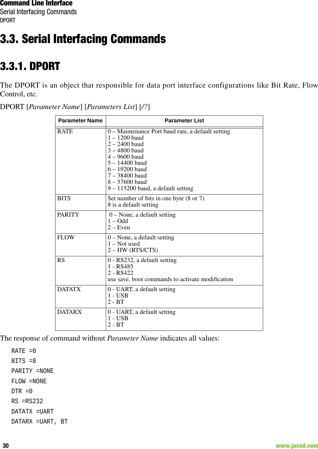 Command Line InterfaceSerial Interfacing CommandsDPORT30                                                                                                                     www.javad.com3.3. Serial Interfacing Commands3.3.1. DPORTThe DPORT is an object that responsible for data port interface configurations like Bit Rate, FlowControl, etc.DPORT [Parameter Name] [Parameters List] [/?]The response of command without Parameter Name indicates all values:RATE =0BITS =8PARITY =NONEFLOW =NONEDTR =0RS =RS232DATATX =UARTDATARX =UART, BTParameter Name  Parameter ListRATE 0 – Maintenance Port baud rate, a default setting1 – 1200 baud2 – 2400 baud3 – 4800 baud4 – 9600 baud5 – 14400 baud6 – 19200 baud7 – 38400 baud8 – 57600 baud9 – 115200 baud, a default settingBITS Set number of bits in one byte (8 or 7) 8 is a default settingPARITY  0 – None, a default setting1 – Odd2 – EvenFLOW 0 – None, a default setting1 – Not used2 – HW (RTS/CTS)RS 0 - RS232, a default setting1 - RS4852 - RS422use save, boot commands to activate modificationDATATX 0 - UART, a default setting1 - USB2 - BTDATARX 0 - UART, a default setting1 - USB2 - BT