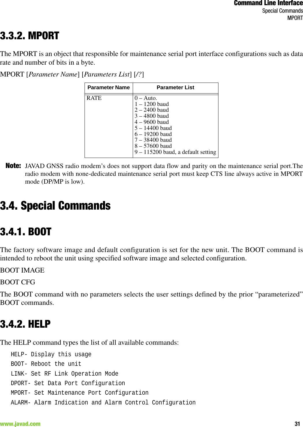Command Line InterfaceSpecial CommandsMPORT31www.javad.com                                                                                                                                                        3.3.2. MPORTThe MPORT is an object that responsible for maintenance serial port interface configurations such as datarate and number of bits in a byte.MPORT [Parameter Name] [Parameters List] [/?]Note: JAVAD GNSS radio modem’s does not support data flow and parity on the maintenance serial port.Theradio modem with none-dedicated maintenance serial port must keep CTS line always active in MPORTmode (DP/MP is low).3.4. Special Commands3.4.1. BOOTThe factory software image and default configuration is set for the new unit. The BOOT command isintended to reboot the unit using specified software image and selected configuration. BOOT IMAGEBOOT CFGThe BOOT command with no parameters selects the user settings defined by the prior “parameterized”BOOT commands.3.4.2. HELPThe HELP command types the list of all available commands:HELP- Display this usageBOOT- Reboot the unitLINK- Set RF Link Operation ModeDPORT- Set Data Port ConfigurationMPORT- Set Maintenance Port ConfigurationALARM- Alarm Indication and Alarm Control ConfigurationParameter Name  Parameter ListRATE 0 – Auto.1 – 1200 baud2 – 2400 baud3 – 4800 baud4 – 9600 baud5 – 14400 baud6 – 19200 baud7 – 38400 baud8 – 57600 baud9 – 115200 baud, a default setting