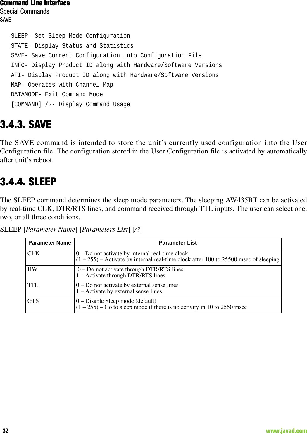 Command Line InterfaceSpecial CommandsSAVE32                                                                                                                     www.javad.comSLEEP- Set Sleep Mode ConfigurationSTATE- Display Status and StatisticsSAVE- Save Current Configuration into Configuration FileINFO- Display Product ID along with Hardware/Software VersionsATI- Display Product ID along with Hardware/Software VersionsMAP- Operates with Channel MapDATAMODE- Exit Command Mode[COMMAND] /?- Display Command Usage3.4.3. SAVEThe SAVE command is intended to store the unit’s currently used configuration into the UserConfiguration file. The configuration stored in the User Configuration file is activated by automaticallyafter unit’s reboot.3.4.4. SLEEPThe SLEEP command determines the sleep mode parameters. The sleeping AW435BT can be activatedby real-time CLK, DTR/RTS lines, and command received through TTL inputs. The user can select one,two, or all three conditions.SLEEP [Parameter Name] [Parameters List] [/?] Parameter Name  Parameter ListCLK 0 – Do not activate by internal real-time clock(1 – 255) – Activate by internal real-time clock after 100 to 25500 msec of sleepingHW  0 – Do not activate through DTR/RTS lines1 – Activate through DTR/RTS linesTTL 0 – Do not activate by external sense lines1 – Activate by external sense linesGTS 0 – Disable Sleep mode (default)(1 – 255) – Go to sleep mode if there is no activity in 10 to 2550 msec