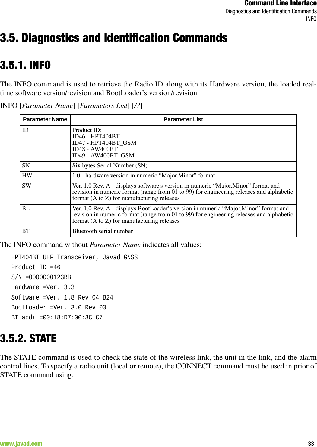 Command Line InterfaceDiagnostics and Identification CommandsINFO33www.javad.com                                                                                                                                                        3.5. Diagnostics and Identification Commands3.5.1. INFOThe INFO command is used to retrieve the Radio ID along with its Hardware version, the loaded real-time software version/revision and BootLoader’s version/revision.INFO [Parameter Name] [Parameters List] [/?]The INFO command without Parameter Name indicates all values:HPT404BT UHF Transceiver, Javad GNSSProduct ID =46S/N =0000000123BBHardware =Ver. 3.3Software =Ver. 1.8 Rev 04 B24BootLoader =Ver. 3.0 Rev 03BT addr =00:18:D7:00:3C:C73.5.2. STATEThe STATE command is used to check the state of the wireless link, the unit in the link, and the alarmcontrol lines. To specify a radio unit (local or remote), the CONNECT command must be used in prior ofSTATE command using.Parameter Name  Parameter ListID Product ID:ID46 - HPT404BTID47 - HPT404BT_GSMID48 - AW400BTID49 - AW400BT_GSMSN Six bytes Serial Number (SN)HW 1.0 - hardware version in numeric “Major.Minor” formatSW Ver. 1.0 Rev. A - displays software&apos;s version in numeric “Major.Minor” format and revision in numeric format (range from 01 to 99) for engineering releases and alphabetic format (A to Z) for manufacturing releasesBL Ver. 1.0 Rev. A - displays BootLoader’s version in numeric “Major.Minor” format and revision in numeric format (range from 01 to 99) for engineering releases and alphabetic format (A to Z) for manufacturing releasesBT Bluetooth serial number