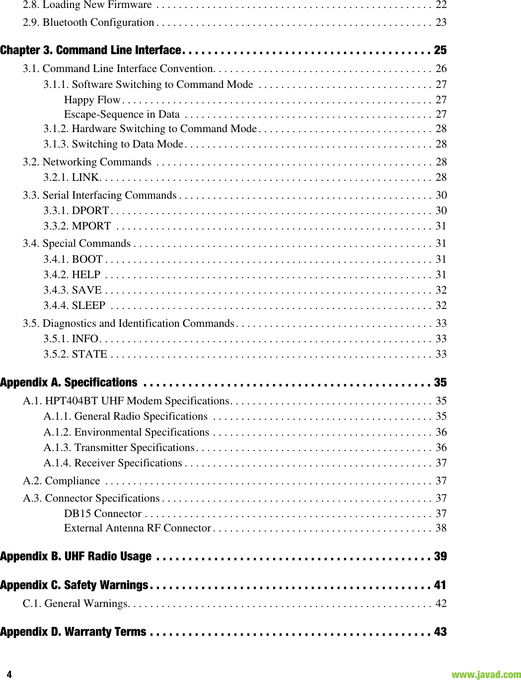 4                                                                                                                    www.javad.com2.8. Loading New Firmware . . . . . . . . . . . . . . . . . . . . . . . . . . . . . . . . . . . . . . . . . . . . . . . . . 222.9. Bluetooth Configuration . . . . . . . . . . . . . . . . . . . . . . . . . . . . . . . . . . . . . . . . . . . . . . . . . 23Chapter 3. Command Line Interface. . . . . . . . . . . . . . . . . . . . . . . . . . . . . . . . . . . . . . . 253.1. Command Line Interface Convention. . . . . . . . . . . . . . . . . . . . . . . . . . . . . . . . . . . . . . . 263.1.1. Software Switching to Command Mode  . . . . . . . . . . . . . . . . . . . . . . . . . . . . . . . 27Happy Flow. . . . . . . . . . . . . . . . . . . . . . . . . . . . . . . . . . . . . . . . . . . . . . . . . . . . . . . 27Escape-Sequence in Data  . . . . . . . . . . . . . . . . . . . . . . . . . . . . . . . . . . . . . . . . . . . . 273.1.2. Hardware Switching to Command Mode. . . . . . . . . . . . . . . . . . . . . . . . . . . . . . . 283.1.3. Switching to Data Mode. . . . . . . . . . . . . . . . . . . . . . . . . . . . . . . . . . . . . . . . . . . . 283.2. Networking Commands . . . . . . . . . . . . . . . . . . . . . . . . . . . . . . . . . . . . . . . . . . . . . . . . . 283.2.1. LINK. . . . . . . . . . . . . . . . . . . . . . . . . . . . . . . . . . . . . . . . . . . . . . . . . . . . . . . . . . . 283.3. Serial Interfacing Commands . . . . . . . . . . . . . . . . . . . . . . . . . . . . . . . . . . . . . . . . . . . . . 303.3.1. DPORT. . . . . . . . . . . . . . . . . . . . . . . . . . . . . . . . . . . . . . . . . . . . . . . . . . . . . . . . . 303.3.2. MPORT  . . . . . . . . . . . . . . . . . . . . . . . . . . . . . . . . . . . . . . . . . . . . . . . . . . . . . . . . 313.4. Special Commands . . . . . . . . . . . . . . . . . . . . . . . . . . . . . . . . . . . . . . . . . . . . . . . . . . . . . 313.4.1. BOOT . . . . . . . . . . . . . . . . . . . . . . . . . . . . . . . . . . . . . . . . . . . . . . . . . . . . . . . . . . 313.4.2. HELP . . . . . . . . . . . . . . . . . . . . . . . . . . . . . . . . . . . . . . . . . . . . . . . . . . . . . . . . . . 313.4.3. SAVE . . . . . . . . . . . . . . . . . . . . . . . . . . . . . . . . . . . . . . . . . . . . . . . . . . . . . . . . . . 323.4.4. SLEEP  . . . . . . . . . . . . . . . . . . . . . . . . . . . . . . . . . . . . . . . . . . . . . . . . . . . . . . . . . 323.5. Diagnostics and Identification Commands. . . . . . . . . . . . . . . . . . . . . . . . . . . . . . . . . . . 333.5.1. INFO. . . . . . . . . . . . . . . . . . . . . . . . . . . . . . . . . . . . . . . . . . . . . . . . . . . . . . . . . . . 333.5.2. STATE . . . . . . . . . . . . . . . . . . . . . . . . . . . . . . . . . . . . . . . . . . . . . . . . . . . . . . . . . 33Appendix A. Specifications  . . . . . . . . . . . . . . . . . . . . . . . . . . . . . . . . . . . . . . . . . . . . . 35A.1. HPT404BT UHF Modem Specifications. . . . . . . . . . . . . . . . . . . . . . . . . . . . . . . . . . . . 35A.1.1. General Radio Specifications  . . . . . . . . . . . . . . . . . . . . . . . . . . . . . . . . . . . . . . . 35A.1.2. Environmental Specifications . . . . . . . . . . . . . . . . . . . . . . . . . . . . . . . . . . . . . . . 36A.1.3. Transmitter Specifications. . . . . . . . . . . . . . . . . . . . . . . . . . . . . . . . . . . . . . . . . . 36A.1.4. Receiver Specifications . . . . . . . . . . . . . . . . . . . . . . . . . . . . . . . . . . . . . . . . . . . . 37A.2. Compliance  . . . . . . . . . . . . . . . . . . . . . . . . . . . . . . . . . . . . . . . . . . . . . . . . . . . . . . . . . . 37A.3. Connector Specifications . . . . . . . . . . . . . . . . . . . . . . . . . . . . . . . . . . . . . . . . . . . . . . . . 37DB15 Connector . . . . . . . . . . . . . . . . . . . . . . . . . . . . . . . . . . . . . . . . . . . . . . . . . . . 37External Antenna RF Connector. . . . . . . . . . . . . . . . . . . . . . . . . . . . . . . . . . . . . . . 38Appendix B. UHF Radio Usage  . . . . . . . . . . . . . . . . . . . . . . . . . . . . . . . . . . . . . . . . . . . 39Appendix C. Safety Warnings . . . . . . . . . . . . . . . . . . . . . . . . . . . . . . . . . . . . . . . . . . . . 41C.1. General Warnings. . . . . . . . . . . . . . . . . . . . . . . . . . . . . . . . . . . . . . . . . . . . . . . . . . . . . . 42Appendix D. Warranty Terms . . . . . . . . . . . . . . . . . . . . . . . . . . . . . . . . . . . . . . . . . . . . 43