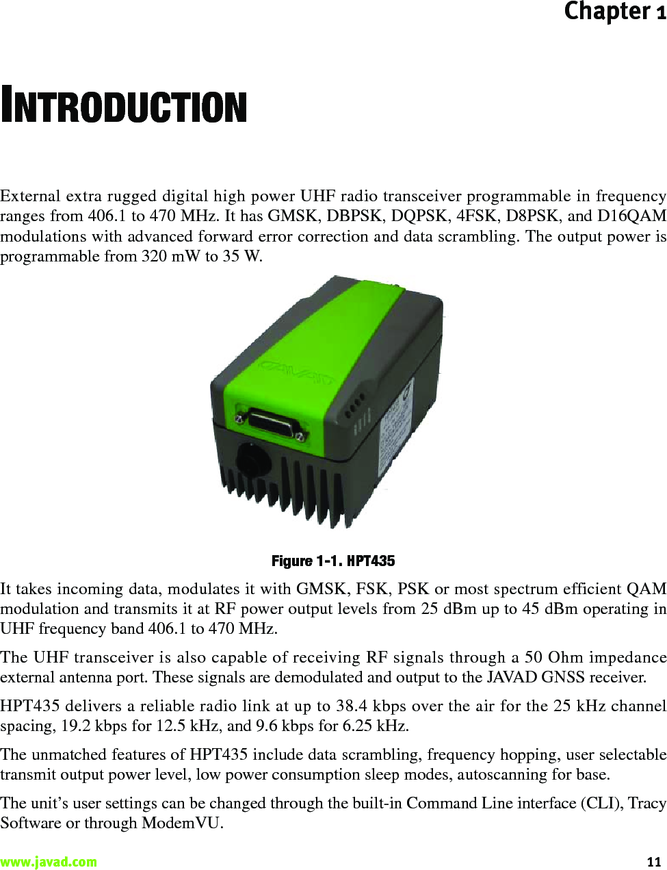 Chapter 111www.javad.com                                                                                                                                                    INTRODUCTIONExternal extra rugged digital high power UHF radio transceiver programmable in frequencyranges from 406.1 to 470 MHz. It has GMSK, DBPSK, DQPSK, 4FSK, D8PSK, and D16QAMmodulations with advanced forward error correction and data scrambling. The output power isprogrammable from 320 mW to 35 W. Figure 1-1. HPT435It takes incoming data, modulates it with GMSK, FSK, PSK or most spectrum efficient QAMmodulation and transmits it at RF power output levels from 25 dBm up to 45 dBm operating inUHF frequency band 406.1 to 470 MHz.The UHF transceiver is also capable of receiving RF signals through a 50 Ohm impedanceexternal antenna port. These signals are demodulated and output to the JAVAD GNSS receiver. HPT435 delivers a reliable radio link at up to 38.4 kbps over the air for the 25 kHz channelspacing, 19.2 kbps for 12.5 kHz, and 9.6 kbps for 6.25 kHz.The unmatched features of HPT435 include data scrambling, frequency hopping, user selectabletransmit output power level, low power consumption sleep modes, autoscanning for base.The unit’s user settings can be changed through the built-in Command Line interface (CLI), TracySoftware or through ModemVU.