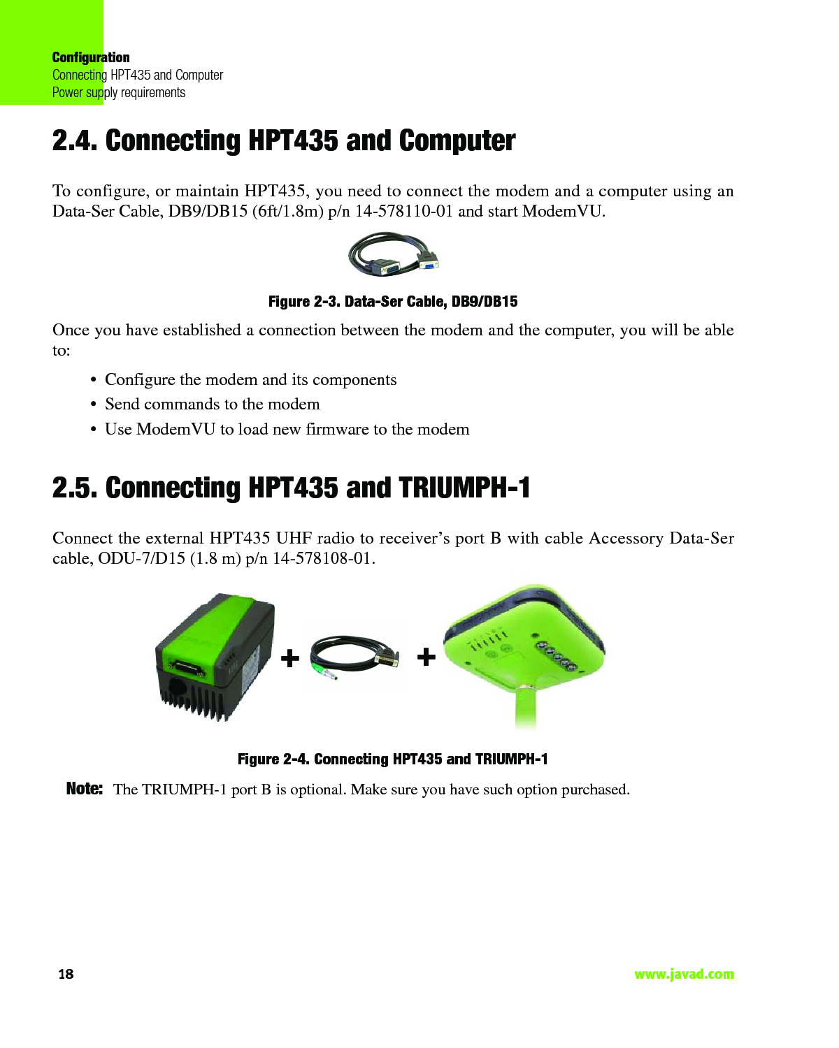 ConfigurationConnecting HPT435 and ComputerPower supply requirements18                                                                                                                     www.javad.com2.4. Connecting HPT435 and ComputerTo configure, or maintain HPT435, you need to connect the modem and a computer using anData-Ser Cable, DB9/DB15 (6ft/1.8m) p/n 14-578110-01 and start ModemVU. Figure 2-3. Data-Ser Cable, DB9/DB15 Once you have established a connection between the modem and the computer, you will be ableto:• Configure the modem and its components• Send commands to the modem• Use ModemVU to load new firmware to the modem2.5. Connecting HPT435 and TRIUMPH-1Connect the external HPT435 UHF radio to receiver’s port B with cable Accessory Data-Sercable, ODU-7/D15 (1.8 m) p/n 14-578108-01.Figure 2-4. Connecting HPT435 and TRIUMPH-1Note: The TRIUMPH-1 port B is optional. Make sure you have such option purchased.++