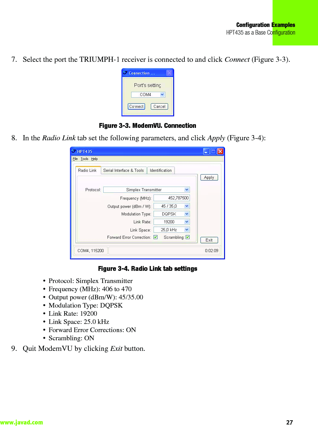 Configuration ExamplesHPT435 as a Base Configuration27www.javad.com                                                                                                                                                    7. Select the port the TRIUMPH-1 receiver is connected to and click Connect (Figure 3-3).Figure 3-3. ModemVU. Connection 8. In the Radio Link tab set the following parameters, and click Apply (Figure 3-4): Figure 3-4. Radio Link tab settings• Protocol: Simplex Transmitter• Frequency (MHz): 406 to 470• Output power (dBm/W): 45/35.00• Modulation Type: DQPSK• Link Rate: 19200 • Link Space: 25.0 kHz• Forward Error Corrections: ON• Scrambling: ON9. Quit ModemVU by clicking Exit button.