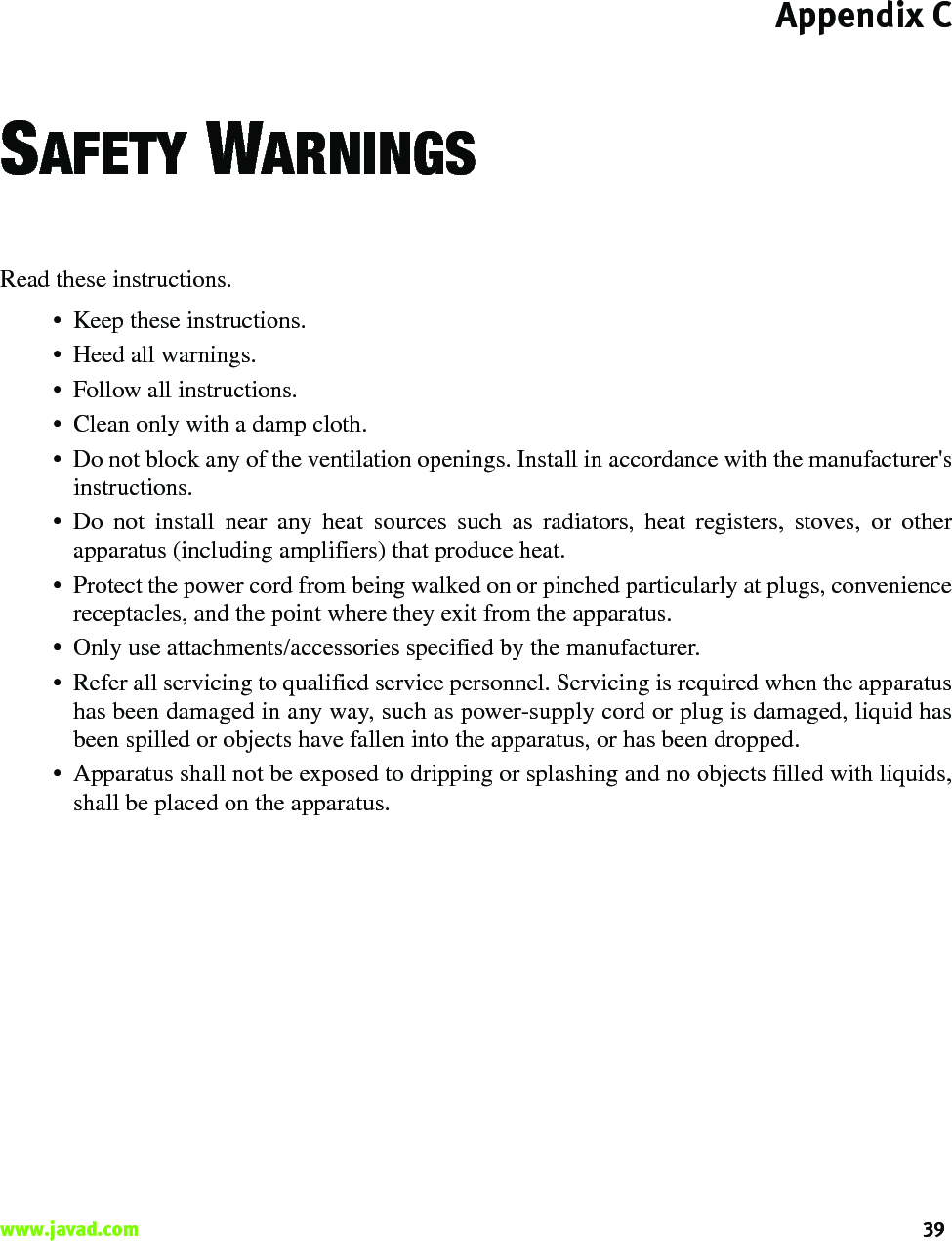 Appendix C39www.javad.com                                                                                                                                                    SAFETY WARNINGSRead these instructions.• Keep these instructions.• Heed all warnings.• Follow all instructions.• Clean only with a damp cloth.• Do not block any of the ventilation openings. Install in accordance with the manufacturer&apos;sinstructions.• Do not install near any heat sources such as radiators, heat registers, stoves, or otherapparatus (including amplifiers) that produce heat.• Protect the power cord from being walked on or pinched particularly at plugs, conveniencereceptacles, and the point where they exit from the apparatus.• Only use attachments/accessories specified by the manufacturer.• Refer all servicing to qualified service personnel. Servicing is required when the apparatushas been damaged in any way, such as power-supply cord or plug is damaged, liquid hasbeen spilled or objects have fallen into the apparatus, or has been dropped.• Apparatus shall not be exposed to dripping or splashing and no objects filled with liquids,shall be placed on the apparatus.