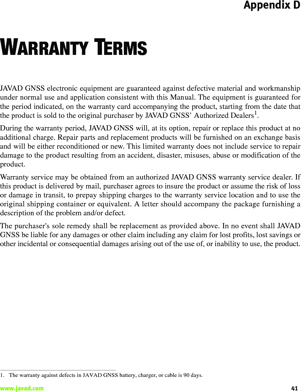 Appendix D41www.javad.com                                                                                                                                                    WARRANTY TERMSJAVAD GNSS electronic equipment are guaranteed against defective material and workmanshipunder normal use and application consistent with this Manual. The equipment is guaranteed forthe period indicated, on the warranty card accompanying the product, starting from the date thatthe product is sold to the original purchaser by JAVAD GNSS’ Authorized Dealers1.During the warranty period, JAVAD GNSS will, at its option, repair or replace this product at noadditional charge. Repair parts and replacement products will be furnished on an exchange basisand will be either reconditioned or new. This limited warranty does not include service to repairdamage to the product resulting from an accident, disaster, misuses, abuse or modification of theproduct.Warranty service may be obtained from an authorized JAVAD GNSS warranty service dealer. Ifthis product is delivered by mail, purchaser agrees to insure the product or assume the risk of lossor damage in transit, to prepay shipping charges to the warranty service location and to use theoriginal shipping container or equivalent. A letter should accompany the package furnishing adescription of the problem and/or defect.The purchaser&apos;s sole remedy shall be replacement as provided above. In no event shall JAVADGNSS be liable for any damages or other claim including any claim for lost profits, lost savings orother incidental or consequential damages arising out of the use of, or inability to use, the product.1. The warranty against defects in JAVAD GNSS battery, charger, or cable is 90 days.