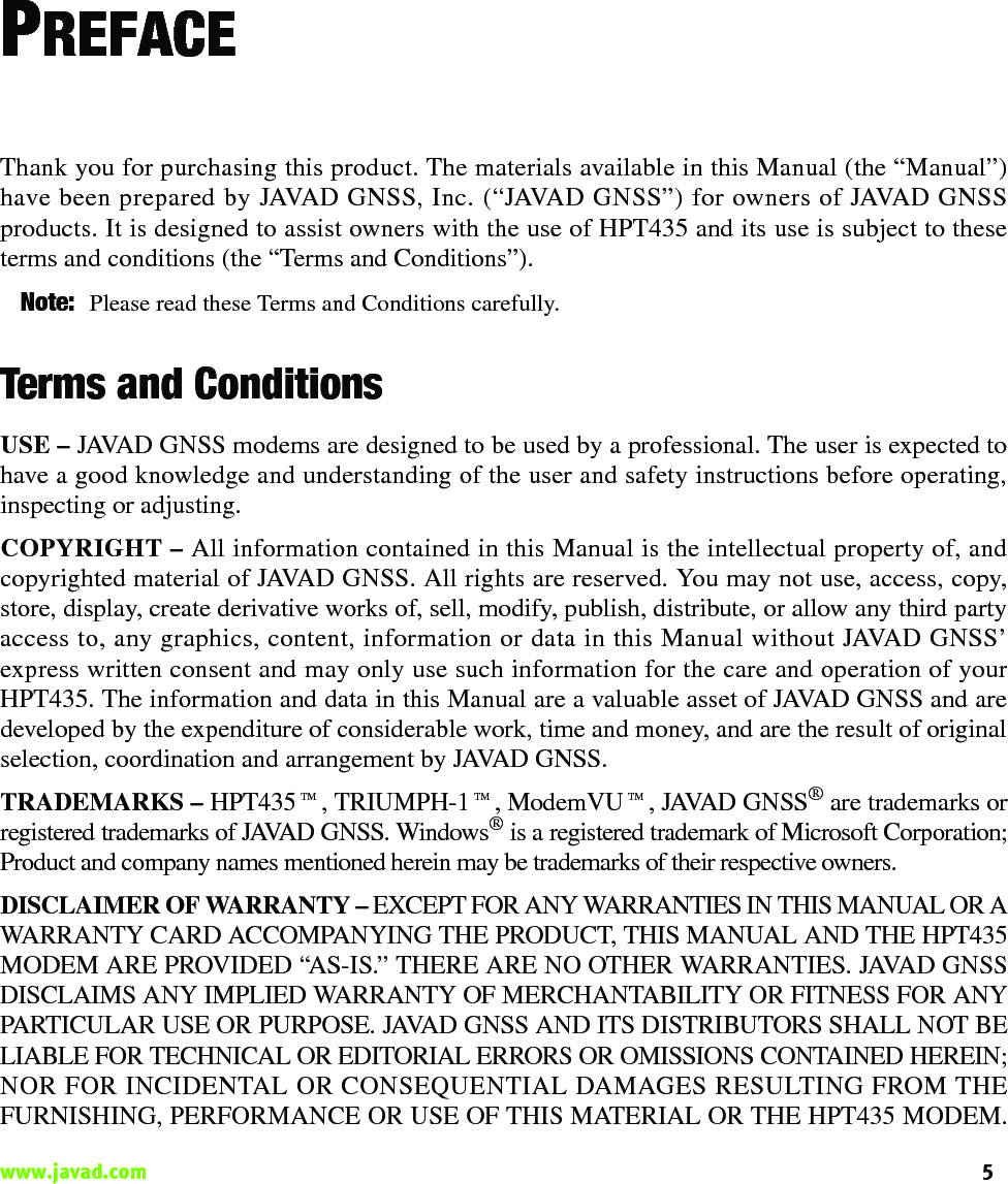 5www.javad.com                                                                                                                                                    PREFACEThank you for purchasing this product. The materials available in this Manual (the “Manual”)have been prepared by JAVAD GNSS, Inc. (“JAVAD GNSS”) for owners of JAVAD GNSSproducts. It is designed to assist owners with the use of HPT435 and its use is subject to theseterms and conditions (the “Terms and Conditions”).Note: Please read these Terms and Conditions carefully.Terms and ConditionsUSE – JAVAD GNSS modems are designed to be used by a professional. The user is expected tohave a good knowledge and understanding of the user and safety instructions before operating,inspecting or adjusting. COPYRIGHT – All information contained in this Manual is the intellectual property of, andcopyrighted material of JAVAD GNSS. All rights are reserved. You may not use, access, copy,store, display, create derivative works of, sell, modify, publish, distribute, or allow any third partyaccess to, any graphics, content, information or data in this Manual without JAVAD GNSS’express written consent and may only use such information for the care and operation of yourHPT435. The information and data in this Manual are a valuable asset of JAVAD GNSS and aredeveloped by the expenditure of considerable work, time and money, and are the result of originalselection, coordination and arrangement by JAVAD GNSS.TRADEMARKS – HPT435™, TRIUMPH-1™, ModemVU™, JAVAD GNSS® are trademarks orregistered trademarks of JAVAD GNSS. Windows® is a registered trademark of Microsoft Corporation;Product and company names mentioned herein may be trademarks of their respective owners.DISCLAIMER OF WARRANTY – EXCEPT FOR ANY WARRANTIES IN THIS MANUAL OR AWARRANTY CARD ACCOMPANYING THE PRODUCT, THIS MANUAL AND THE HPT435MODEM ARE PROVIDED “AS-IS.” THERE ARE NO OTHER WARRANTIES. JAVAD GNSSDISCLAIMS ANY IMPLIED WARRANTY OF MERCHANTABILITY OR FITNESS FOR ANYPARTICULAR USE OR PURPOSE. JAVAD GNSS AND ITS DISTRIBUTORS SHALL NOT BELIABLE FOR TECHNICAL OR EDITORIAL ERRORS OR OMISSIONS CONTAINED HEREIN;NOR FOR INCIDENTAL OR CONSEQUENTIAL DAMAGES RESULTING FROM THEFURNISHING, PERFORMANCE OR USE OF THIS MATERIAL OR THE HPT435 MODEM.