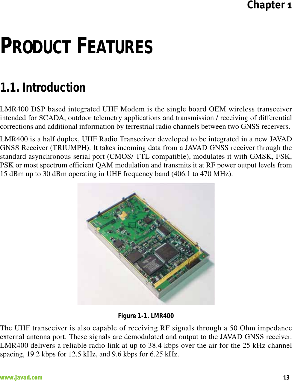 Chapter 113www.javad.com                                                                                                                                                    PRODUCT FEATURES1.1. IntroductionLMR400 DSP based integrated UHF Modem is the single board OEM wireless transceiverintended for SCADA, outdoor telemetry applications and transmission / receiving of differentialcorrections and additional information by terrestrial radio channels between two GNSS receivers. LMR400 is a half duplex, UHF Radio Transceiver developed to be integrated in a new JAVADGNSS Receiver (TRIUMPH). It takes incoming data from a JAVAD GNSS receiver through thestandard asynchronous serial port (CMOS/ TTL compatible), modulates it with GMSK, FSK,PSK or most spectrum efficient QAM modulation and transmits it at RF power output levels from15 dBm up to 30 dBm operating in UHF frequency band (406.1 to 470 MHz).Figure 1-1. LMR400The UHF transceiver is also capable of receiving RF signals through a 50 Ohm impedanceexternal antenna port. These signals are demodulated and output to the JAVAD GNSS receiver.LMR400 delivers a reliable radio link at up to 38.4 kbps over the air for the 25 kHz channelspacing, 19.2 kbps for 12.5 kHz, and 9.6 kbps for 6.25 kHz.