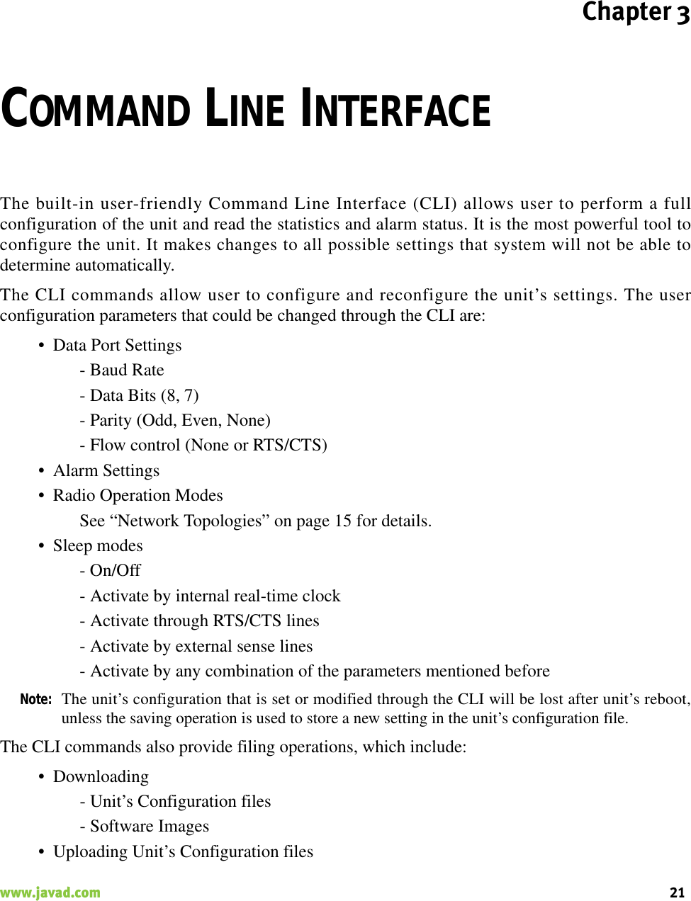 Chapter 321www.javad.com                                                                                                                                                    COMMAND LINE INTERFACEThe built-in user-friendly Command Line Interface (CLI) allows user to perform a fullconfiguration of the unit and read the statistics and alarm status. It is the most powerful tool toconfigure the unit. It makes changes to all possible settings that system will not be able todetermine automatically.The CLI commands allow user to configure and reconfigure the unit’s settings. The userconfiguration parameters that could be changed through the CLI are:• Data Port Settings- Baud Rate- Data Bits (8, 7)- Parity (Odd, Even, None)- Flow control (None or RTS/CTS)• Alarm Settings• Radio Operation ModesSee “Network Topologies” on page 15 for details.• Sleep modes- On/Off- Activate by internal real-time clock- Activate through RTS/CTS lines- Activate by external sense lines- Activate by any combination of the parameters mentioned beforeNote: The unit’s configuration that is set or modified through the CLI will be lost after unit’s reboot,unless the saving operation is used to store a new setting in the unit’s configuration file.The CLI commands also provide filing operations, which include:• Downloading- Unit’s Configuration files- Software Images• Uploading Unit’s Configuration files