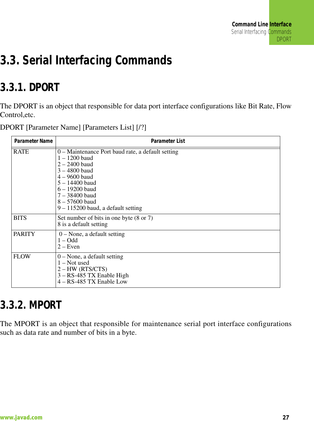 Command Line InterfaceSerial Interfacing CommandsDPORT27www.javad.com                                                                                                                                                    3.3. Serial Interfacing Commands3.3.1. DPORTThe DPORT is an object that responsible for data port interface configurations like Bit Rate, FlowControl,etc.DPORT [Parameter Name] [Parameters List] [/?]3.3.2. MPORTThe MPORT is an object that responsible for maintenance serial port interface configurationssuch as data rate and number of bits in a byte.Parameter Name  Parameter ListRATE 0 – Maintenance Port baud rate, a default setting1 – 1200 baud2 – 2400 baud3 – 4800 baud4 – 9600 baud5 – 14400 baud6 – 19200 baud7 – 38400 baud8 – 57600 baud9 – 115200 baud, a default settingBITS Set number of bits in one byte (8 or 7) 8 is a default settingPARITY  0 – None, a default setting1 – Odd2 – EvenFLOW 0 – None, a default setting1 – Not used2 – HW (RTS/CTS)3 – RS-485 TX Enable High4 – RS-485 TX Enable Low