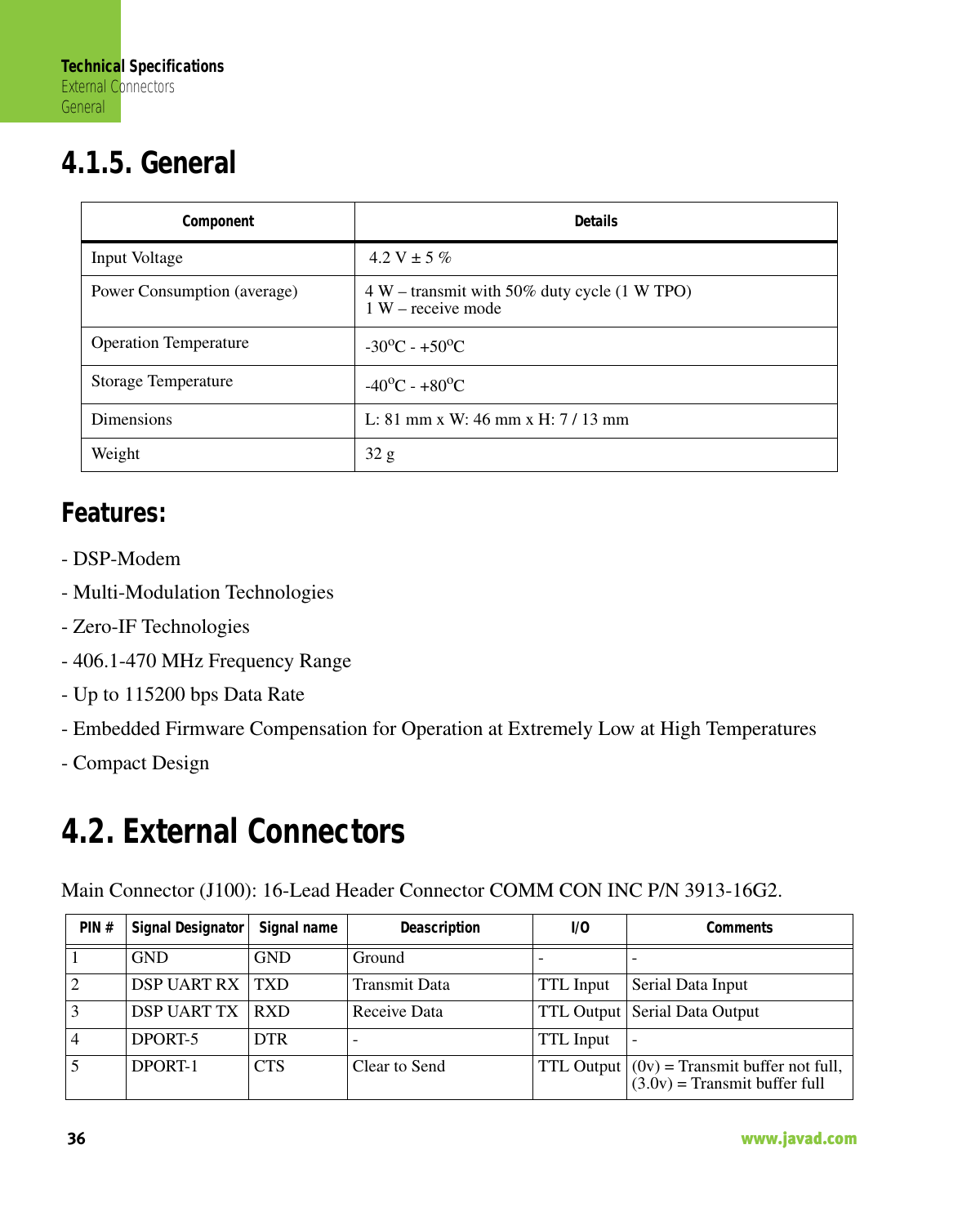 Technical SpecificationsExternal ConnectorsGeneral36                                                                                                                     www.javad.com4.1.5. GeneralFeatures:- DSP-Modem- Multi-Modulation Technologies- Zero-IF Technologies- 406.1-470 MHz Frequency Range- Up to 115200 bps Data Rate- Embedded Firmware Compensation for Operation at Extremely Low at High Temperatures- Compact Design4.2. External ConnectorsMain Connector (J100): 16-Lead Header Connector COMM CON INC P/N 3913-16G2.Component  DetailsInput Voltage  4.2 V ± 5 %Power Consumption (average)  4 W – transmit with 50% duty cycle (1 W TPO)1 W – receive modeOperation Temperature  -30oC - +50oCStorage Temperature -40oC - +80oCDimensions  L: 81 mm x W: 46 mm x H: 7 / 13 mmWeight 32 gPIN # Signal Designator Signal name Deascription I/O Comments1 GND GND Ground - -2 DSP UART RX TXD Transmit Data TTL Input Serial Data Input3 DSP UART TX RXD Receive Data TTL Output Serial Data Output4 DPORT-5 DTR - TTL Input -5 DPORT-1 CTS Clear to Send TTL Output (0v) = Transmit buffer not full,(3.0v) = Transmit buffer full