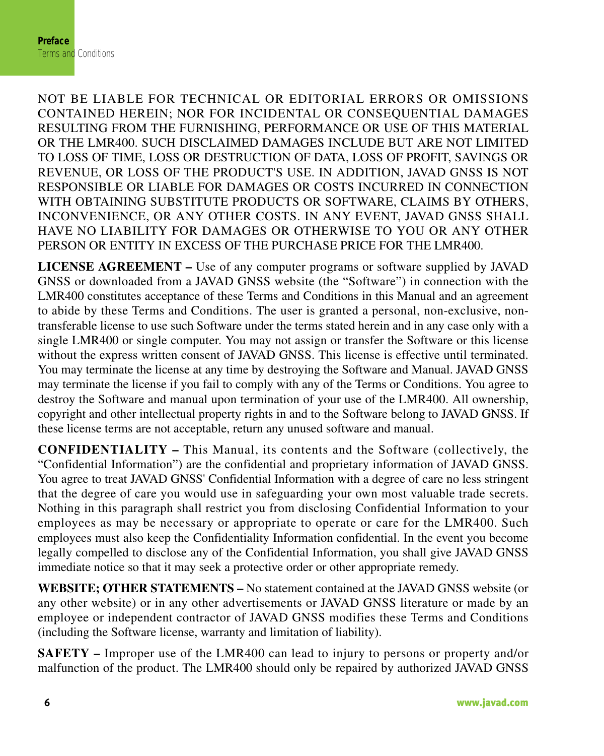 PrefaceTerms and Conditions6                                                                                                                    www.javad.comNOT BE LIABLE FOR TECHNICAL OR EDITORIAL ERRORS OR OMISSIONSCONTAINED HEREIN; NOR FOR INCIDENTAL OR CONSEQUENTIAL DAMAGESRESULTING FROM THE FURNISHING, PERFORMANCE OR USE OF THIS MATERIALOR THE LMR400. SUCH DISCLAIMED DAMAGES INCLUDE BUT ARE NOT LIMITEDTO LOSS OF TIME, LOSS OR DESTRUCTION OF DATA, LOSS OF PROFIT, SAVINGS ORREVENUE, OR LOSS OF THE PRODUCT&apos;S USE. IN ADDITION, JAVAD GNSS IS NOTRESPONSIBLE OR LIABLE FOR DAMAGES OR COSTS INCURRED IN CONNECTIONWITH OBTAINING SUBSTITUTE PRODUCTS OR SOFTWARE, CLAIMS BY OTHERS,INCONVENIENCE, OR ANY OTHER COSTS. IN ANY EVENT, JAVAD GNSS SHALLHAVE NO LIABILITY FOR DAMAGES OR OTHERWISE TO YOU OR ANY OTHERPERSON OR ENTITY IN EXCESS OF THE PURCHASE PRICE FOR THE LMR400. LICENSE AGREEMENT – Use of any computer programs or software supplied by JAVADGNSS or downloaded from a JAVAD GNSS website (the “Software”) in connection with theLMR400 constitutes acceptance of these Terms and Conditions in this Manual and an agreementto abide by these Terms and Conditions. The user is granted a personal, non-exclusive, non-transferable license to use such Software under the terms stated herein and in any case only with asingle LMR400 or single computer. You may not assign or transfer the Software or this licensewithout the express written consent of JAVAD GNSS. This license is effective until terminated.You may terminate the license at any time by destroying the Software and Manual. JAVAD GNSSmay terminate the license if you fail to comply with any of the Terms or Conditions. You agree todestroy the Software and manual upon termination of your use of the LMR400. All ownership,copyright and other intellectual property rights in and to the Software belong to JAVAD GNSS. Ifthese license terms are not acceptable, return any unused software and manual.CONFIDENTIALITY – This Manual, its contents and the Software (collectively, the“Confidential Information”) are the confidential and proprietary information of JAVAD GNSS.You agree to treat JAVAD GNSS&apos; Confidential Information with a degree of care no less stringentthat the degree of care you would use in safeguarding your own most valuable trade secrets.Nothing in this paragraph shall restrict you from disclosing Confidential Information to youremployees as may be necessary or appropriate to operate or care for the LMR400. Suchemployees must also keep the Confidentiality Information confidential. In the event you becomelegally compelled to disclose any of the Confidential Information, you shall give JAVAD GNSSimmediate notice so that it may seek a protective order or other appropriate remedy.WEBSITE; OTHER STATEMENTS – No statement contained at the JAVAD GNSS website (orany other website) or in any other advertisements or JAVAD GNSS literature or made by anemployee or independent contractor of JAVAD GNSS modifies these Terms and Conditions(including the Software license, warranty and limitation of liability). SAFETY – Improper use of the LMR400 can lead to injury to persons or property and/ormalfunction of the product. The LMR400 should only be repaired by authorized JAVAD GNSS