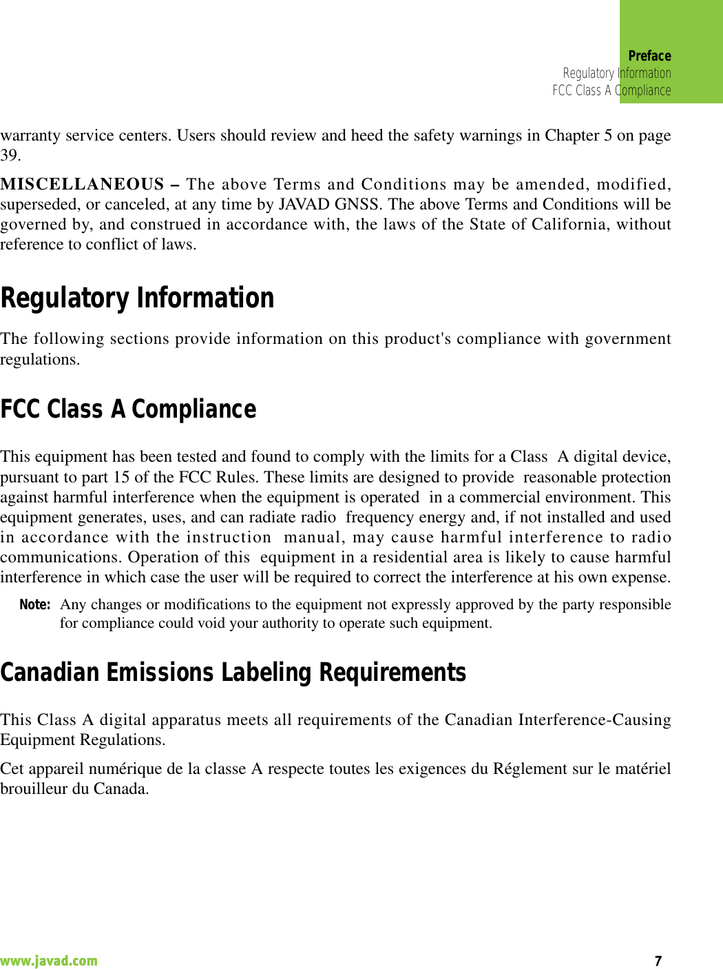 PrefaceRegulatory InformationFCC Class A Compliance7www.javad.com                                                                                                                                                    warranty service centers. Users should review and heed the safety warnings in Chapter 5 on page39.MISCELLANEOUS – The above Terms and Conditions may be amended, modified,superseded, or canceled, at any time by JAVAD GNSS. The above Terms and Conditions will begoverned by, and construed in accordance with, the laws of the State of California, withoutreference to conflict of laws.Regulatory InformationThe following sections provide information on this product&apos;s compliance with governmentregulations.FCC Class A ComplianceThis equipment has been tested and found to comply with the limits for a Class  A digital device,pursuant to part 15 of the FCC Rules. These limits are designed to provide  reasonable protectionagainst harmful interference when the equipment is operated  in a commercial environment. Thisequipment generates, uses, and can radiate radio  frequency energy and, if not installed and usedin accordance with the instruction  manual, may cause harmful interference to radiocommunications. Operation of this  equipment in a residential area is likely to cause harmfulinterference in which case the user will be required to correct the interference at his own expense.Note: Any changes or modifications to the equipment not expressly approved by the party responsiblefor compliance could void your authority to operate such equipment.Canadian Emissions Labeling RequirementsThis Class A digital apparatus meets all requirements of the Canadian Interference-CausingEquipment Regulations.Cet appareil numérique de la classe A respecte toutes les exigences du Réglement sur le matérielbrouilleur du Canada.