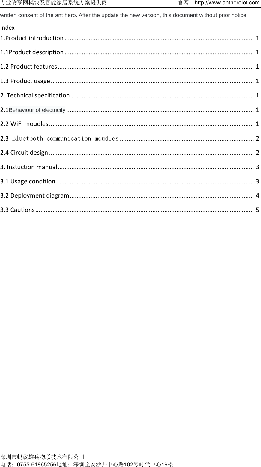 专业物联网模块及智能家居系统方案提供商   官网：http://www.antheroiot.com 深圳市蚂蚁雄兵物联技术有限公司 电话：0755-61865256地址：深圳宝安沙井中心路102号时代中心19楼  written consent of the ant hero. After the update the new version, this document without prior notice. Index1.Productintroduction..............................................................................................................11.1Productdescription..............................................................................................................11.2Productfeatures..................................................................................................................11.3Productusage......................................................................................................................12.Technicalspecification..........................................................................................................12.1Behaviour of electricity.............................................................................................................12.2WiFimoudles.......................................................................................................................12.3 Bluetooth communication moudles..............................................................................22.4Circuitdesign.......................................................................................................................23.Instuctionmanual..................................................................................................................33.1Usagecondition.................................................................................................................33.2Deploymentdiagram...........................................................................................................43.3Cautions...............................................................................................................................5 