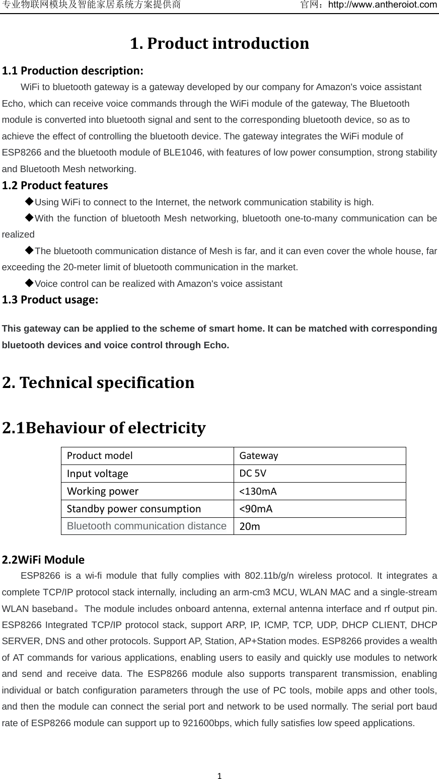 专业物联网模块及智能家居系统方案提供商   官网：http://www.antheroiot.com11.Productintroduction1.1Productiondescription:WiFi to bluetooth gateway is a gateway developed by our company for Amazon&apos;s voice assistant Echo, which can receive voice commands through the WiFi module of the gateway, The Bluetooth module is converted into bluetooth signal and sent to the corresponding bluetooth device, so as to achieve the effect of controlling the bluetooth device. The gateway integrates the WiFi module of ESP8266 and the bluetooth module of BLE1046, with features of low power consumption, strong stability and Bluetooth Mesh networking. 1.2Productfeatures◆Using WiFi to connect to the Internet, the network communication stability is high. ◆With the function of bluetooth Mesh networking, bluetooth one-to-many communication can be realized ◆The bluetooth communication distance of Mesh is far, and it can even cover the whole house, far exceeding the 20-meter limit of bluetooth communication in the market. ◆Voice control can be realized with Amazon&apos;s voice assistant 1.3Productusage:This gateway can be applied to the scheme of smart home. It can be matched with corresponding bluetooth devices and voice control through Echo. 2.Technicalspecification2.1BehaviourofelectricityProductmodelGatewayInputvoltageDC5VWorkingpower&lt;130mAStandbypowerconsumption&lt;90mABluetooth communication distance 20m2.2WiFiModuleESP8266 is a wi-fi module that fully complies with 802.11b/g/n wireless protocol. It integrates a complete TCP/IP protocol stack internally, including an arm-cm3 MCU, WLAN MAC and a single-stream WLAN baseband。The module includes onboard antenna, external antenna interface and rf output pin. ESP8266 Integrated TCP/IP protocol stack, support ARP, IP, ICMP, TCP, UDP, DHCP CLIENT, DHCP SERVER, DNS and other protocols. Support AP, Station, AP+Station modes. ESP8266 provides a wealth of AT commands for various applications, enabling users to easily and quickly use modules to network and send and receive data. The ESP8266 module also supports transparent transmission, enabling individual or batch configuration parameters through the use of PC tools, mobile apps and other tools, and then the module can connect the serial port and network to be used normally. The serial port baud rate of ESP8266 module can support up to 921600bps, which fully satisfies low speed applications.  