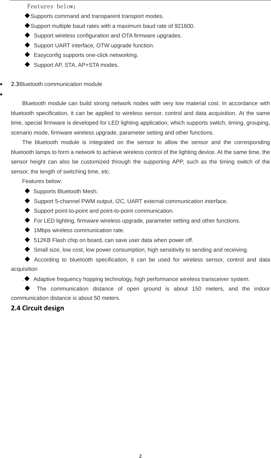 2 Features below： ◆Supports command and transparent transport modes. ◆Support multiple baud rates with a maximum baud rate of 921600. ◆ Support wireless configuration and OTA firmware upgrades. ◆ Support UART interface, OTW upgrade function. ◆ Easyconfig supports one-click networking. ◆ Support AP, STA, AP+STA modes.   2.3Bluetooth communication module   Bluetooth module can build strong network nodes with very low material cost. In accordance with bluetooth specification, it can be applied to wireless sensor, control and data acquisition. At the same time, special firmware is developed for LED lighting application, which supports switch, timing, grouping, scenario mode, firmware wireless upgrade, parameter setting and other functions. The bluetooth module is integrated on the sensor to allow the sensor and the corresponding bluetooth lamps to form a network to achieve wireless control of the lighting device. At the same time, the sensor height can also be customized through the supporting APP, such as the timing switch of the sensor, the length of switching time, etc. Features below: ◆  Supports Bluetooth Mesh.   ◆ Support 5-channel PWM output, I2C, UART external communication interface. ◆ Support point-to-point and point-to-point communication. ◆ For LED lighting, firmware wireless upgrade, parameter setting and other functions. ◆ 1Mbps wireless communication rate. ◆ 512KB Flash chip on board, can save user data when power off. ◆ Small size, low cost, low power consumption, high sensitivity to sending and receiving. ◆ According to bluetooth specification, it can be used for wireless sensor, control and data acquisition .◆ Adaptive frequency hopping technology, high performance wireless transceiver system. ◆ The communication distance of open ground is about 150 meters, and the indoor communication distance is about 50 meters. 2.4Circuitdesign