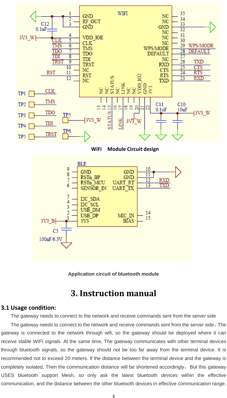 3 WiFiModuleCircuitdesignApplication circuit of bluetooth module3.Instructionmanual3.1Usagecondition:The gateway needs to connect to the network and receive commands sent from the server side The gateway needs to connect to the network and receive commands sent from the server side。The gateway is connected to the network through wifi, so the gateway should be deployed where it can receive stable WIFI signals. At the same time, The gateway communicates with other terminal devices through bluetooth signals, so the gateway should not be too far away from the terminal device. It is recommended not to exceed 20 meters. If the distance between the terminal device and the gateway is completely isolated, Then the communication distance will be shortened accordingly。But this gateway USES bluetooth support Mesh, so only ask the latest bluetooth devices within the effective communication, and the distance between the other bluetooth devices in effective communication range.