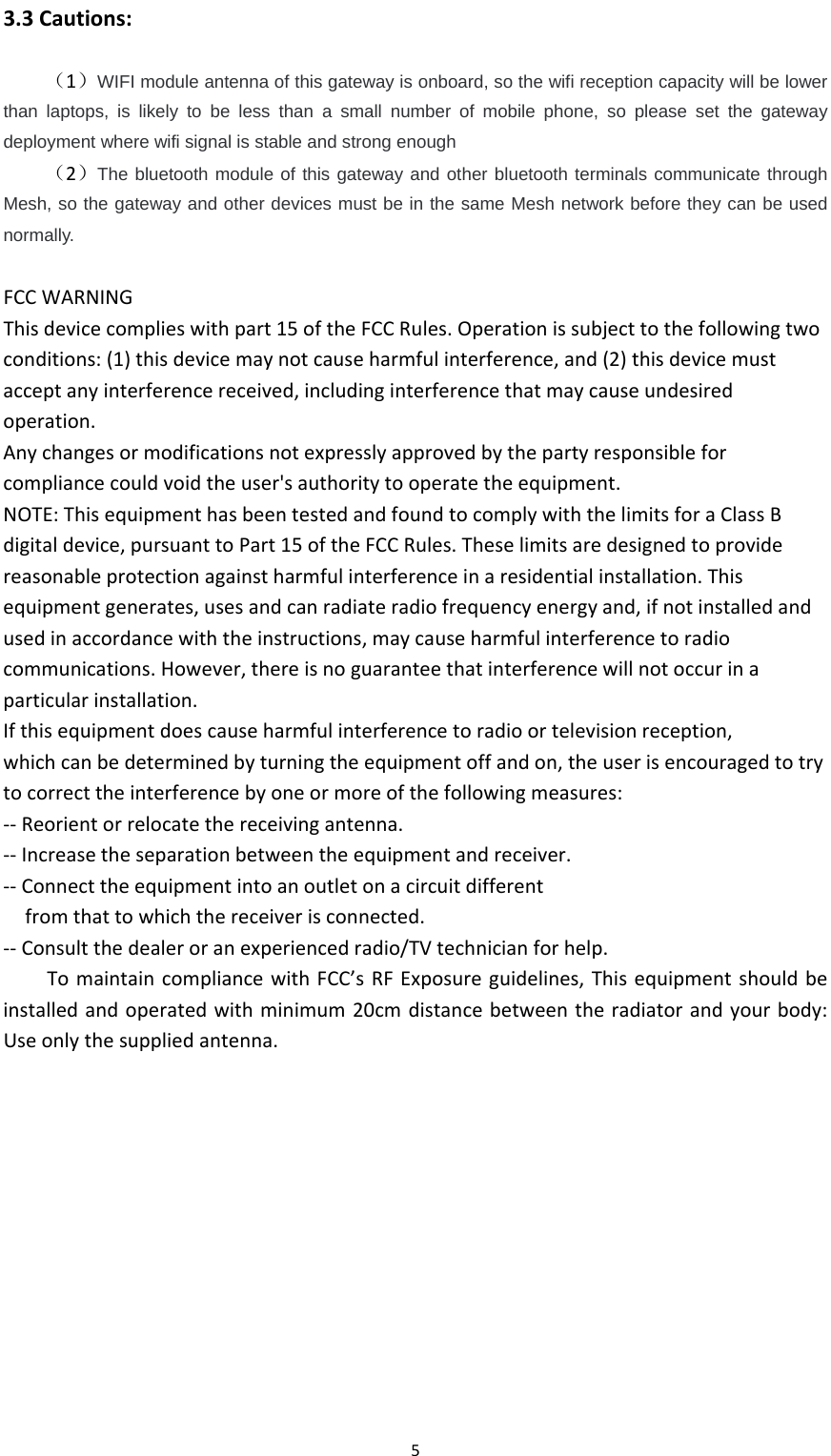 5 3.3Cautions:（1）WIFI module antenna of this gateway is onboard, so the wifi reception capacity will be lower than laptops, is likely to be less than a small number of mobile phone, so please set the gateway deployment where wifi signal is stable and strong enough （2）The bluetooth module of this gateway and other bluetooth terminals communicate through Mesh, so the gateway and other devices must be in the same Mesh network before they can be used normally.  FCCWARNINGThisdevicecomplieswithpart15oftheFCCRules.Operationissubjecttothefollowingtwoconditions:(1)thisdevicemaynotcauseharmfulinterference,and(2)thisdevicemustacceptanyinterferencereceived,includinginterferencethatmaycauseundesiredoperation.Anychangesormodificationsnotexpresslyapprovedbythepartyresponsibleforcompliancecouldvoidtheuser&apos;sauthoritytooperatetheequipment.NOTE:ThisequipmenthasbeentestedandfoundtocomplywiththelimitsforaClassBdigitaldevice,pursuanttoPart15oftheFCCRules.Theselimitsaredesignedtoprovidereasonableprotectionagainstharmfulinterferenceinaresidentialinstallation.Thisequipmentgenerates,usesandcanradiateradiofrequencyenergyand,ifnotinstalledandusedinaccordancewiththeinstructions,maycauseharmfulinterferencetoradiocommunications.However,thereisnoguaranteethatinterferencewillnotoccurinaparticularinstallation.Ifthisequipmentdoescauseharmfulinterferencetoradioortelevisionreception,whichcanbedeterminedbyturningtheequipmentoffandon,theuserisencouragedtotrytocorrecttheinterferencebyoneormoreofthefollowingmeasures:‐‐Reorientorrelocatethereceivingantenna.‐‐Increasetheseparationbetweentheequipmentandreceiver.‐‐Connecttheequipmentintoanoutletonacircuitdifferentfromthattowhichthereceiverisconnected.‐‐Consultthedealeroranexperiencedradio/TVtechnicianforhelp.TomaintaincompliancewithFCC’sRFExposureguidelines,Thisequipmentshouldbeinstalledandoperatedwithminimum20cmdistancebetweentheradiatorandyourbody:Useonlythesuppliedantenna.