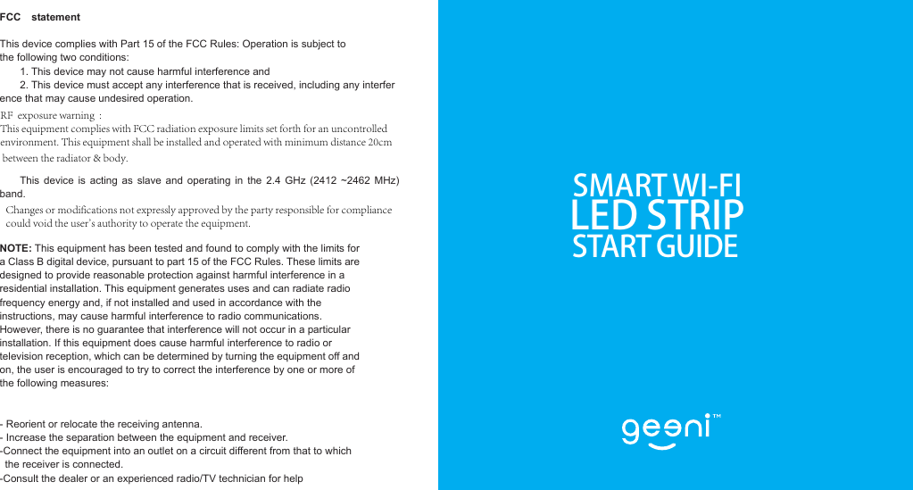 SMART WI-FILED STRIPSTART GUIDEFCC  statement   This device complies with Part 15 of the FCC Rules: Operation is subject to  the following two conditions:1. This device may not cause harmful interference and2. This device must accept any interference that is received, including any interference that may cause undesired operation.This device  is  acting as slave and operating  in  the  2.4  GHz  (2412  ~2462  MHz) band.NOTE: This equipment has been tested and found to comply with the limits for a Class B digital device, pursuant to part 15 of the FCC Rules. These limits are designed to provide reasonable protection against harmful interference in a residential installation. This equipment generates uses and can radiate radio frequency energy and, if not installed and used in accordance with the instructions, may cause harmful interference to radio communications. However, there is no guarantee that interference will not occur in a particular installation. If this equipment does cause harmful interference to radio or television reception, which can be determined by turning the equipment off and on, the user is encouraged to try to correct the interference by one or more of the following measures:    - Reorient or relocate the receiving antenna. - Increase the separation between the equipment and receiver.   -Connect the equipment into an outlet on a circuit different from that to which the receiver is connected.   -Consult the dealer or an experienced radio/TV technician for help RF  exposure warning  : This equipment complies with FCC radiation exposure limits set forth for an uncontrolled environment. This equipment shall be installed and operated with minimum distance 20cm between the radiator &amp; body.  Changes or modifications not expressly approved by the party responsible for compliancecould void the user&apos;s authority to operate the equipment. 