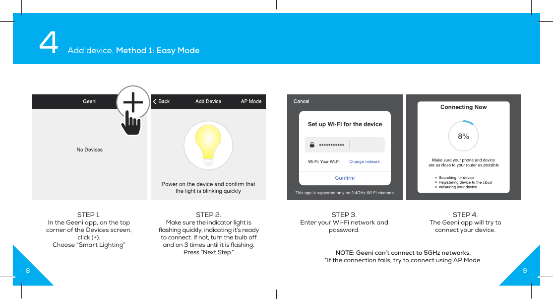 8STEP 1. In the Geeni app, on the top corner of the Devices screen, click (+).Choose “Smart Lighting”STEP 2.  Make sure the indicator light is flashing quickly, indicating it’s ready to connect. If not, turn the bulb off and on 3 times until it is flashing. Press “Next Step.” 4 Add device. Method 1: Easy Mode9STEP 3. Enter your Wi-Fi network and password.NOTE: Geeni can’t connect to 5GHz networks.*If the connection fails, try to connect using AP Mode.STEP 4. The Geeni app will try to connect your device.