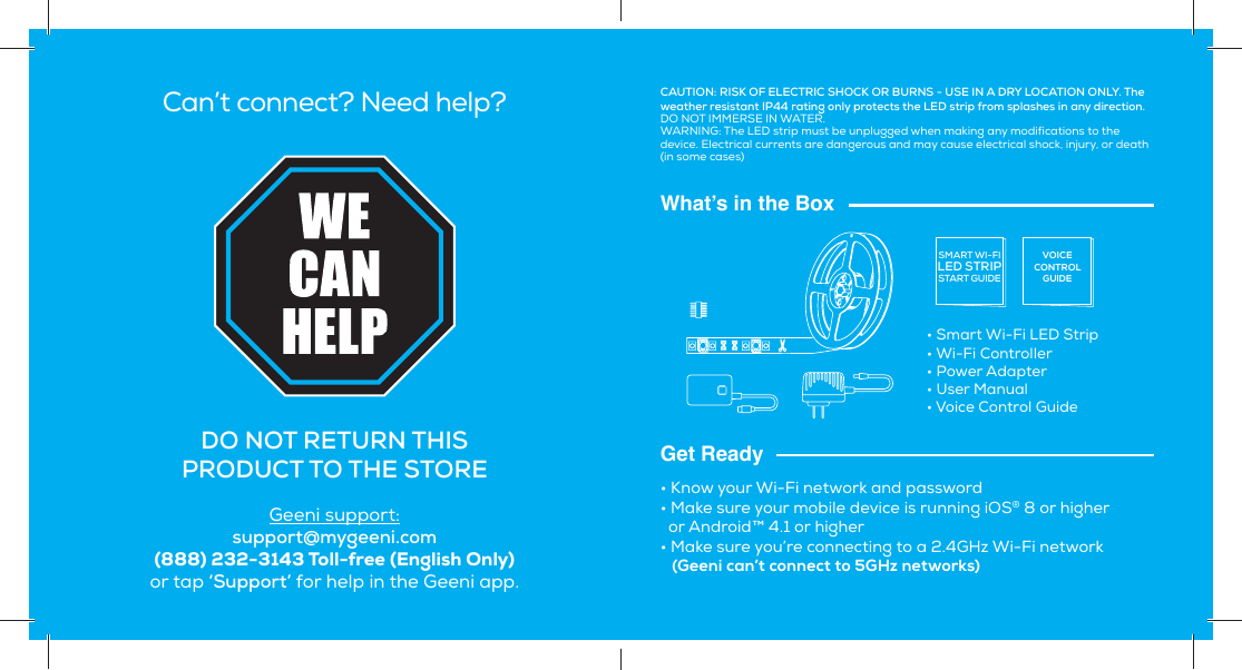 Can’t connect? Need help?DO NOT RETURN  THIS PRODUCT TO THE STOREGeeni support:support@mygeeni.com(888) 232-3143 Toll-free (English Only) or tap ‘Support’ for help in the Geeni app.What’s in the BoxGet Ready• Smart Wi-Fi LED Strip• Wi-Fi Controller• Power Adapter • User Manual• Voice Control Guide• Know your Wi-Fi network and password• Make sure your mobile device is running iOS® 8 or higher   or Android™ 4.1 or higher• Make sure you’re connecting to a 2.4GHz Wi-Fi network   (Geeni can’t connect to 5GHz networks)SMART WI-FILED STRIPSTART GUIDEVOICECONTROLGUIDECAUTION: RISK OF ELECTRIC SHOCK OR BURNS - USE IN A DRY LOCATION ONLY. The weather resistant IP44 rating only protects the LED strip from splashes in any direction. DO NOT IMMERSE IN WATER.WARNING: The LED strip must be unplugged when making any modifications to the device. Electrical currents are dangerous and may cause electrical shock, injury, or death (in some cases)