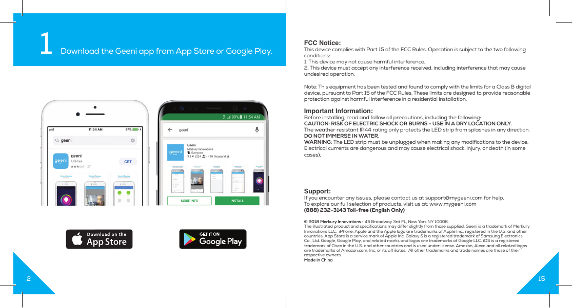 21 Download the Geeni app from App Store or Google Play.15FCC Notice: This device complies with Part 15 of the FCC Rules. Operation is subject to the two following conditions:1. This device may not cause harmful interference.2. This device must accept any interference received, including interference that may cause undesired operation.Note: This equipment has been tested and found to comply with the limits for a Class B digital device, pursuant to Part 15 of the FCC Rules. These limits are designed to provide reasonable protection against harmful interference in a residential installation.Important Information:Before installing, read and follow all precautions, including the following:CAUTION: RISK OF ELECTRIC SHOCK OR BURNS - USE IN A DRY LOCATION ONLY.The weather resistant IP44 rating only protects the LED strip from splashes in any direction.DO NOT IMMERSE IN WATER.WARNING: The LED strip must be unplugged when making any modifications to the device. Electrical currents are dangerous and may cause electrical shock, injury, or death (in some cases).Support:If you encounter any issues, please contact us at support@mygeeni.com for help.To explore our full selection of products, visit us at: www.mygeeni.com(888) 232-3143 Toll-free (English Only)© 2018 Merkury Innovations • 45 Broadway 3rd FL, New York NY 10006. The illustrated product and specifications may differ slightly from those supplied. Geeni is a trademark of Merkury Innovations LLC.  iPhone, Apple and the Apple logo are trademarks of Apple Inc., registered in the U.S. and other countries. App Store is a service mark of Apple Inc. Galaxy S is a registered trademark of Samsung Electronics Co., Ltd. Google, Google Play, and related marks and logos are trademarks of Google LLC. iOS is a registered trademark of Cisco in the U.S. and other countries and is used under license. Amazon, Alexa and all related logos are trademarks of Amazon.com, Inc. or its affiliates.  All other trademarks and trade names are those of their respective owners. Made in China