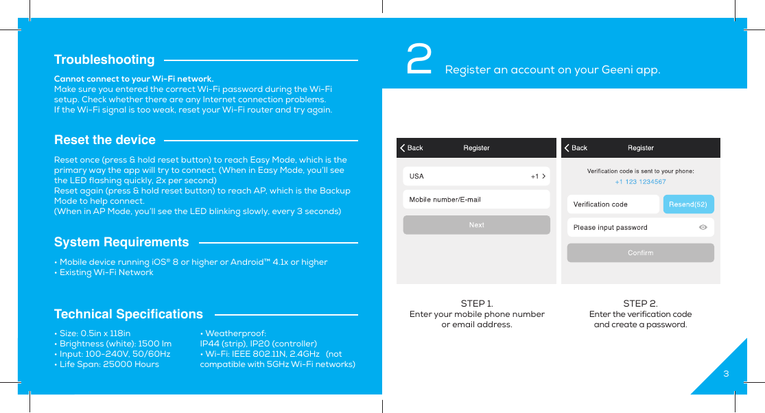 14TroubleshootingReset the deviceSystem RequirementsTechnical Speciﬁ cationsCannot connect to your Wi-Fi network.Make sure you entered the correct Wi-Fi password during the Wi-Fi setup. Check whether there are any Internet connection problems.If the Wi-Fi signal is too weak, reset your Wi-Fi router and try again.Reset once (press &amp; hold reset button) to reach Easy Mode, which is the primary way the app will try to connect. (When in Easy Mode, you’ll see the LED flashing quickly, 2x per second)Reset again (press &amp; hold reset button) to reach AP, which is the Backup Mode to help connect.(When in AP Mode, you’ll see the LED blinking slowly, every 3 seconds)• Mobile device running iOS® 8 or higher or Android™ 4.1x or higher• Existing Wi-Fi Network• Size: 0.5in x 118in• Brightness (white): 1500 lm• Input: 100-240V, 50/60Hz• Life Span: 25000 Hours• Weatherproof: IP44 (strip), IP20 (controller)• Wi-Fi: IEEE 802.11N, 2.4GHz   (not compatible with 5GHz Wi-Fi networks)32 Register an account on your Geeni app.STEP 1. Enter your mobile phone number or email address.STEP 2. Enter the verification codeand create a password.