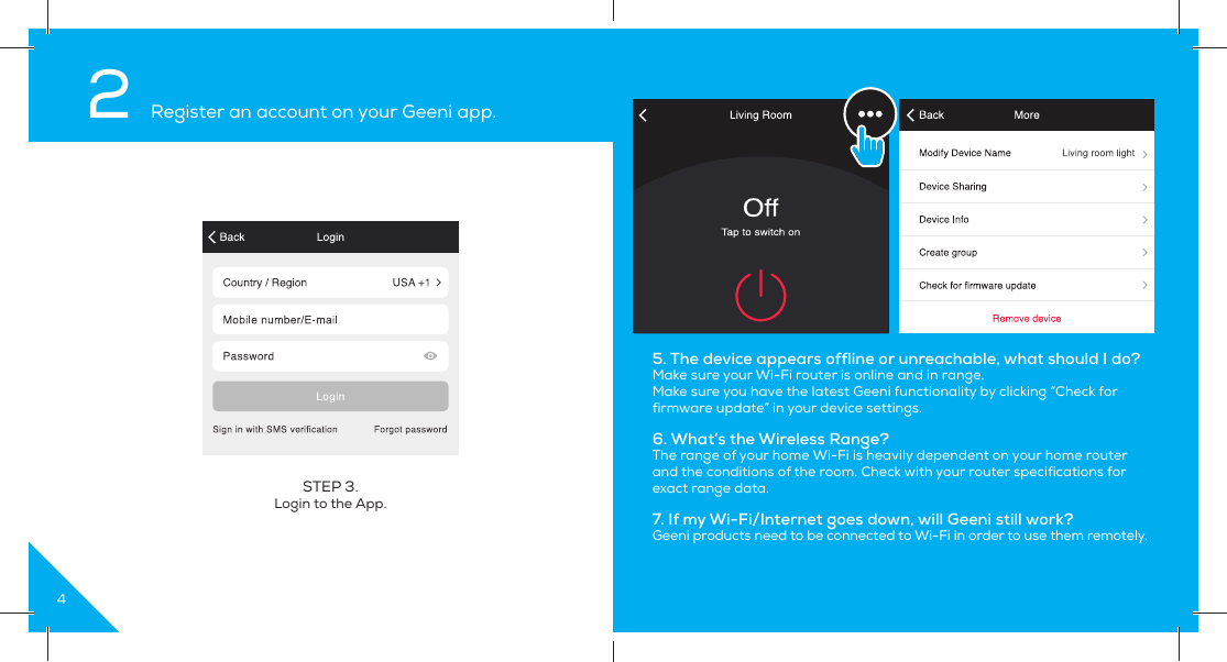 4STEP 3. Login to the App.2 Register an account on your Geeni app.5. The device appears offline or unreachable, what should I do?Make sure your Wi-Fi router is online and in range.Make sure you have the latest Geeni functionality by clicking “Check for firmware update” in your device settings.6. What’s the Wireless Range?The range of your home Wi-Fi is heavily dependent on your home router and the conditions of the room. Check with your router specifications for exact range data.7. If my Wi-Fi/Internet goes down, will Geeni still work?Geeni products need to be connected to Wi-Fi in order to use them remotely.