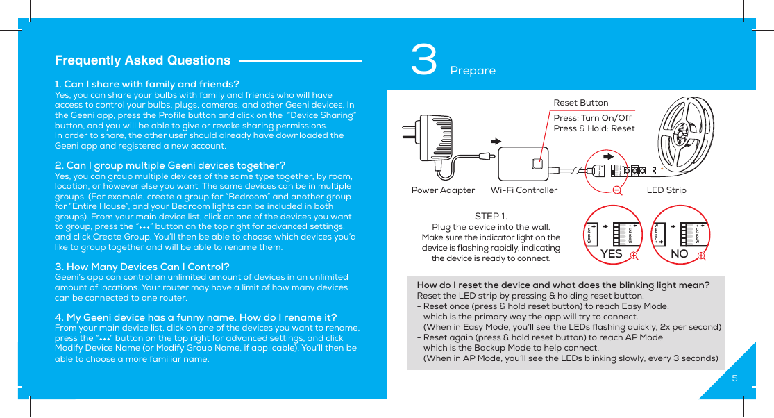 12Frequently Asked Questions1. Can I share with family and friends?Yes, you can share your bulbs with family and friends who will have access to control your bulbs, plugs, cameras, and other Geeni devices. In the Geeni app, press the Profile button and click on the  “Device Sharing” button, and you will be able to give or revoke sharing permissions.In order to share, the other user should already have downloaded the Geeni app and registered a new account.2. Can I group multiple Geeni devices together?Yes, you can group multiple devices of the same type together, by room, location, or however else you want. The same devices can be in multiple groups. (For example, create a group for “Bedroom” and another group for “Entire House”, and your Bedroom lights can be included in both groups). From your main device list, click on one of the devices you want to group, press the “     ” button on the top right for advanced settings, and click Create Group. You’ll then be able to choose which devices you’d like to group together and will be able to rename them.3. How Many Devices Can I Control?Geeni’s app can control an unlimited amount of devices in an unlimited amount of locations. Your router may have a limit of how many devices can be connected to one router.4. My Geeni device has a funny name. How do I rename it?From your main device list, click on one of the devices you want to rename, press the “     ” button on the top right for advanced settings, and click Modify Device Name (or Modify Group Name, if applicable). You’ll then be able to choose a more familiar name.53 PrepareHow do I reset the device and what does the blinking light mean?Reset the LED strip by pressing &amp; holding reset button. - Reset once (press &amp; hold reset button) to reach Easy Mode,    which is the primary way the app will try to connect.    (When in Easy Mode, you’ll see the LEDs flashing quickly, 2x per second)- Reset again (press &amp; hold reset button) to reach AP Mode,    which is the Backup Mode to help connect.   (When in AP Mode, you’ll see the LEDs blinking slowly, every 3 seconds)+CGRBW+CGRBWPower Adapter  Wi-Fi Controller LED StripReset ButtonPress: Turn On/OffPress &amp; Hold: ResetSTEP 1. Plug the device into the wall.Make sure the indicator light on the device is flashing rapidly, indicatingthe device is ready to connect. YES+CGRBW+CGRBWWBRGC+NO+CGRBW