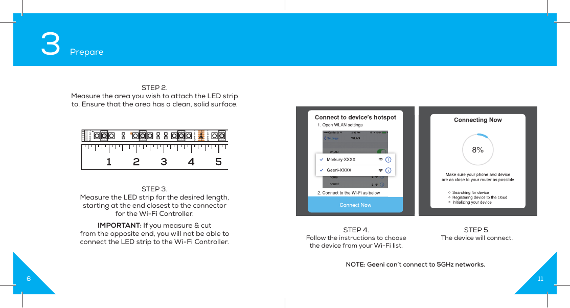 63 PrepareSTEP 3.Measure the LED strip for the desired length, starting at the end closest to the connectorfor the Wi-Fi Controller. IMPORTANT: If you measure &amp; cutfrom the opposite end, you will not be able to connect the LED strip to the Wi-Fi Controller.STEP 2.Measure the area you wish to attach the LED strip to. Ensure that the area has a clean, solid surface.+CGRBW+CGRBW+CGRBW11STEP 4. Follow the instructions to choose the device from your Wi-Fi list.STEP 5. The device will connect.NOTE: Geeni can’t connect to 5GHz networks.