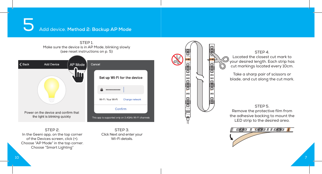 105 Add device. Method 2: Backup AP ModeSTEP 1. Make sure the device is in AP Mode, blinking slowly(see reset instructions on p. 5)STEP 2. In the Geeni app, on the top corner of the Devices screen, click (+).Choose “AP Mode” in the top corner.Choose “Smart Lighting”STEP 3.  Click Next and enter your Wi-Fi details.7STEP 4. Located the closest cut mark to your desired length. Each strip has cut markings located every 10cm. Take a sharp pair of scissors or blade, and cut along the cut mark. STEP 5. Remove the protective film from the adhesive backing to mount the LED strip to the desired area.+CGRBW+CGRBW+CGRBW+CGRBW+CGRBW+CGRBW