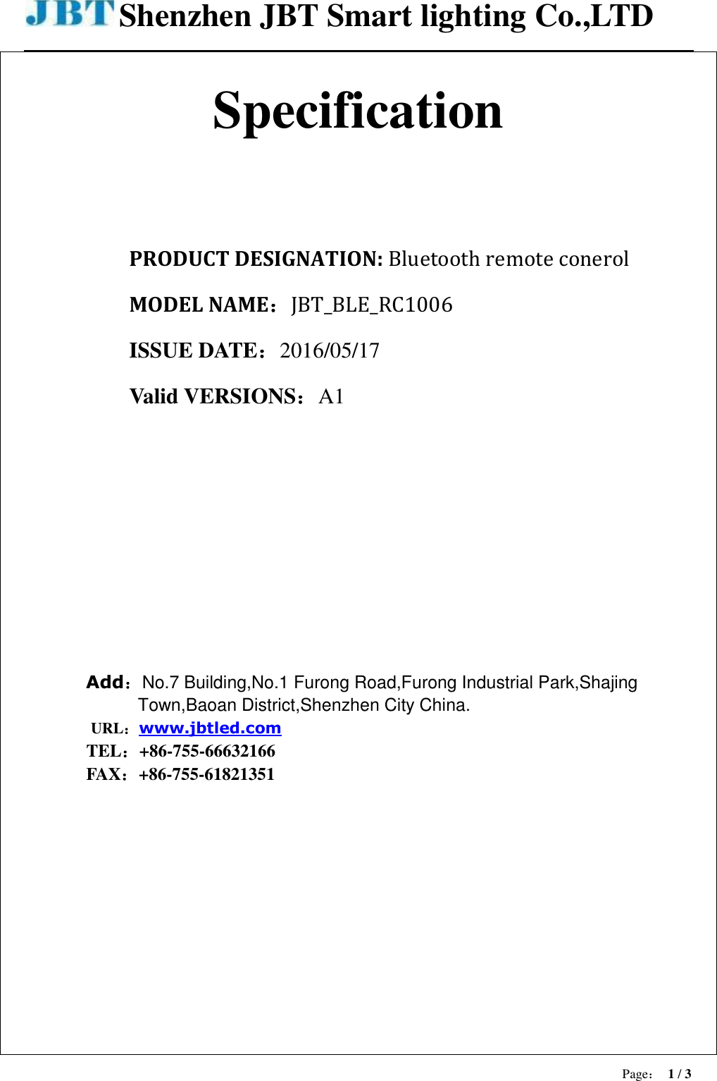 Shenzhen JBT Smart lighting Co.,LTD  Page： 1 / 3   Specification   PRODUCT DESIGNATION: Bluetooth remote conerol MODEL NAME：JBT_BLE_RC1006 ISSUE DATE：2016/05/17 Valid VERSIONS：A1       Add：No.7 Building,No.1 Furong Road,Furong Industrial Park,Shajing Town,Baoan District,Shenzhen City China. URL：www.jbtled.com TEL：+86-755-66632166 FAX：+86-755-61821351 