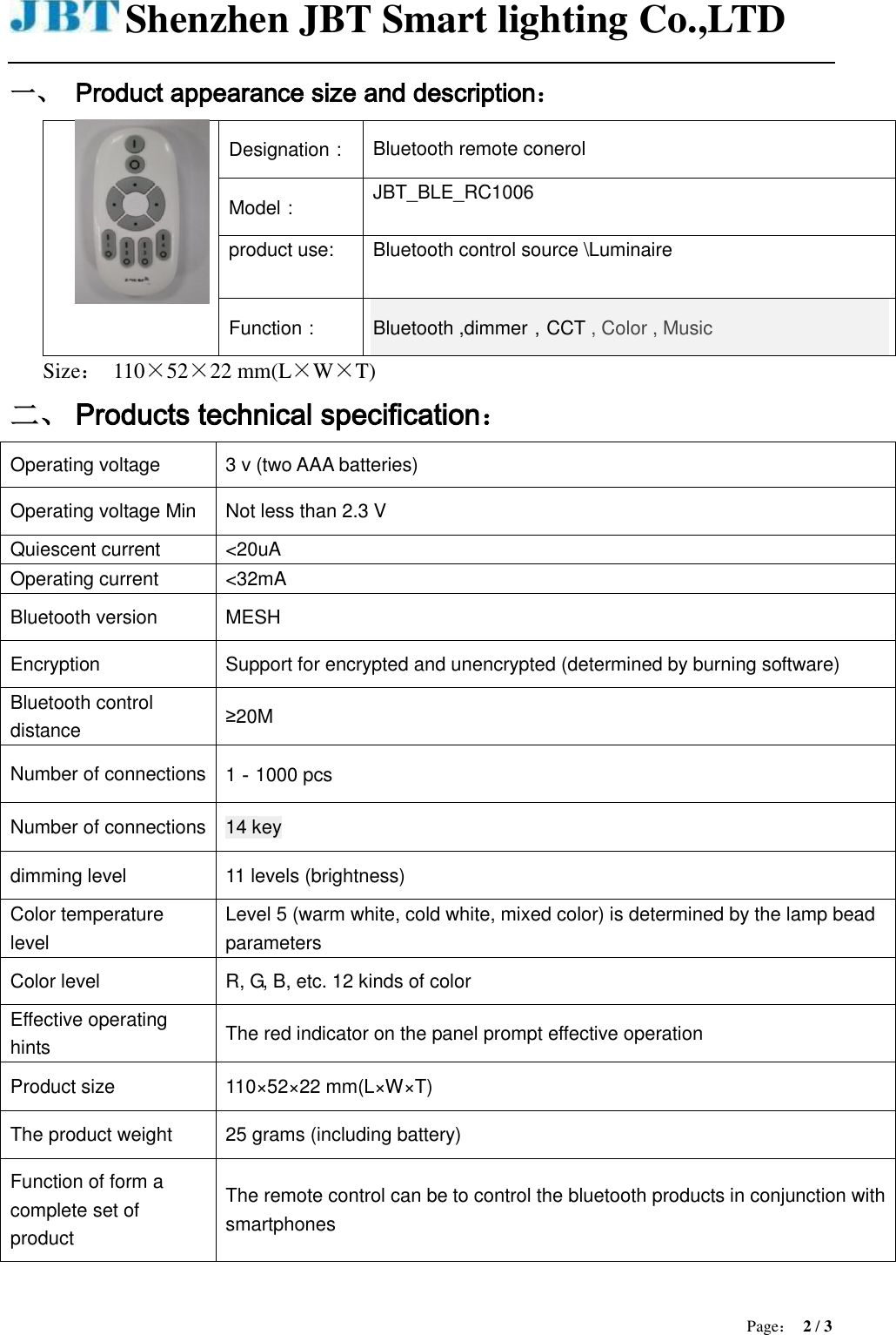 Shenzhen JBT Smart lighting Co.,LTD  Page： 2 / 3  一、 Product appearance size and description：  Designation： Bluetooth remote conerol Model： JBT_BLE_RC1006 product use: Bluetooth control source \Luminaire Function： Bluetooth ,dimmer，CCT , Color , Music Size： 110×52×22 mm(L×W×T) 二、 Products technical specification： Operating voltage 3 v (two AAA batteries) Operating voltage Min Not less than 2.3 V Quiescent current &lt;20uA Operating current &lt;32mA Bluetooth version MESH   Encryption Support for encrypted and unencrypted (determined by burning software) Bluetooth control distance ≥20M Number of connections 1－1000 pcs Number of connections 14 key dimming level 11 levels (brightness) Color temperature level Level 5 (warm white, cold white, mixed color) is determined by the lamp bead parameters Color level R, G, B, etc. 12 kinds of color Effective operating hints The red indicator on the panel prompt effective operation Product size 110×52×22 mm(L×W×T) The product weight 25 grams (including battery) Function of form a complete set of product The remote control can be to control the bluetooth products in conjunction with smartphones  