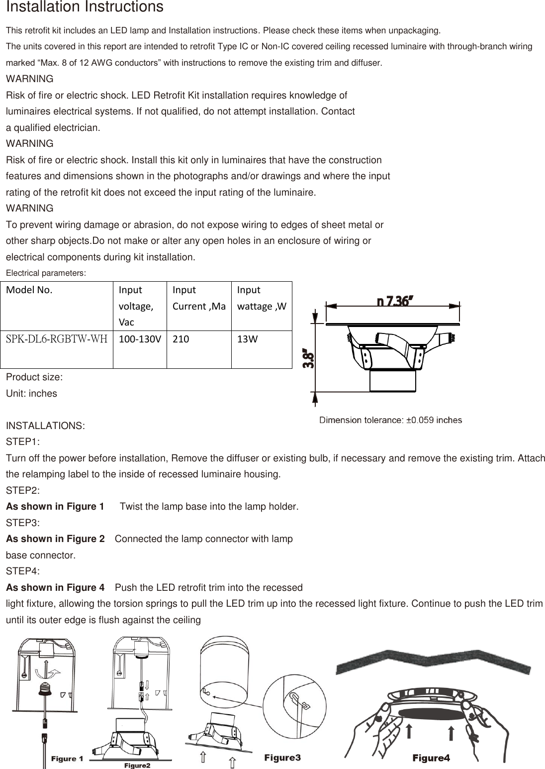 Installation Instructions This retrofit kit includes an LED lamp and Installation instructions. Please check these items when unpackaging. The units covered in this report are intended to retrofit Type IC or Non-IC covered ceiling recessed luminaire with through-branch wiring marked “Max. 8 of 12 AWG conductors” with instructions to remove the existing trim and diffuser. WARNING Risk of fire or electric shock. LED Retrofit Kit installation requires knowledge of luminaires electrical systems. If not qualified, do not attempt installation. Contact a qualified electrician. WARNING Risk of fire or electric shock. Install this kit only in luminaires that have the construction features and dimensions shown in the photographs and/or drawings and where the input rating of the retrofit kit does not exceed the input rating of the luminaire. WARNING To prevent wiring damage or abrasion, do not expose wiring to edges of sheet metal or other sharp objects.Do not make or alter any open holes in an enclosure of wiring or electrical components during kit installation. Electrical parameters: Model No. Input voltage, Vac Input Current ,Ma Input wattage ,W SPK-DL6-RGBTW-WH 100-130V 210 13W Product size: Unit: inches  INSTALLATIONS: STEP1: Turn off the power before installation, Remove the diffuser or existing bulb, if necessary and remove the existing trim. Attach the relamping label to the inside of recessed luminaire housing. STEP2: As shown in Figure 1    Twist the lamp base into the lamp holder. STEP3: As shown in Figure 2  Connected the lamp connector with lamp base connector. STEP4: As shown in Figure 4  Push the LED retrofit trim into the recessed light fixture, allowing the torsion springs to pull the LED trim up into the recessed light fixture. Continue to push the LED trim until its outer edge is flush against the ceiling       