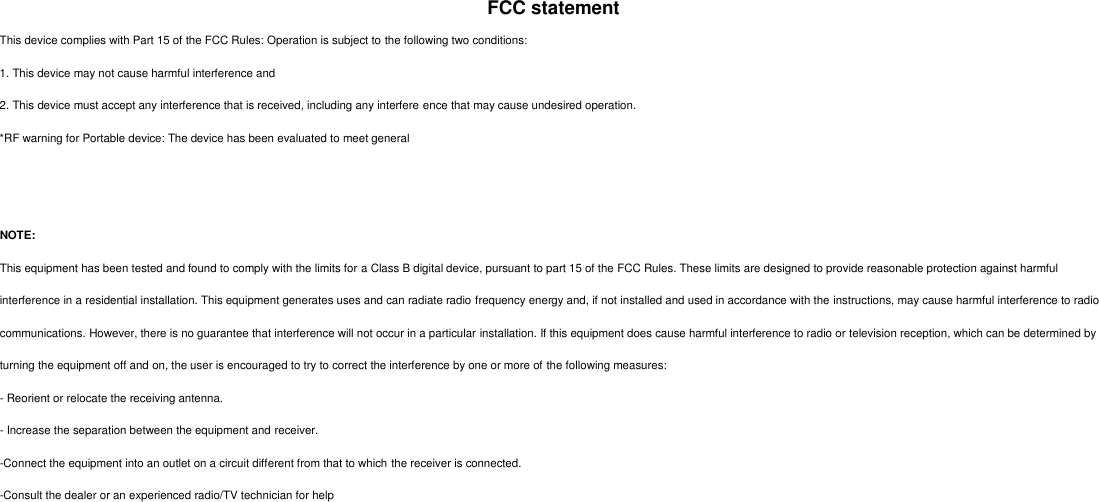 FCC statement This device complies with Part 15 of the FCC Rules: Operation is subject to the following two conditions: 1. This device may not cause harmful interference and2. This device must accept any interference that is received, including any interfere ence that may cause undesired operation.*RF warning for Portable device: The device has been evaluated to meet generalNOTE: This equipment has been tested and found to comply with the limits for a Class B digital device, pursuant to part 15 of the FCC Rules. These limits are designed to provide reasonable protection against harmful interference in a residential installation. This equipment generates uses and can radiate radio frequency energy and, if not installed and used in accordance with the instructions, may cause harmful interference to radio communications. However, there is no guarantee that interference will not occur in a particular installation. If this equipment does cause harmful interference to radio or television reception, which can be determined by turning the equipment off and on, the user is encouraged to try to correct the interference by one or more of the following measures: - Reorient or relocate the receiving antenna. - Increase the separation between the equipment and receiver. -Connect the equipment into an outlet on a circuit different from that to which the receiver is connected. -Consult the dealer or an experienced radio/TV technician for help 