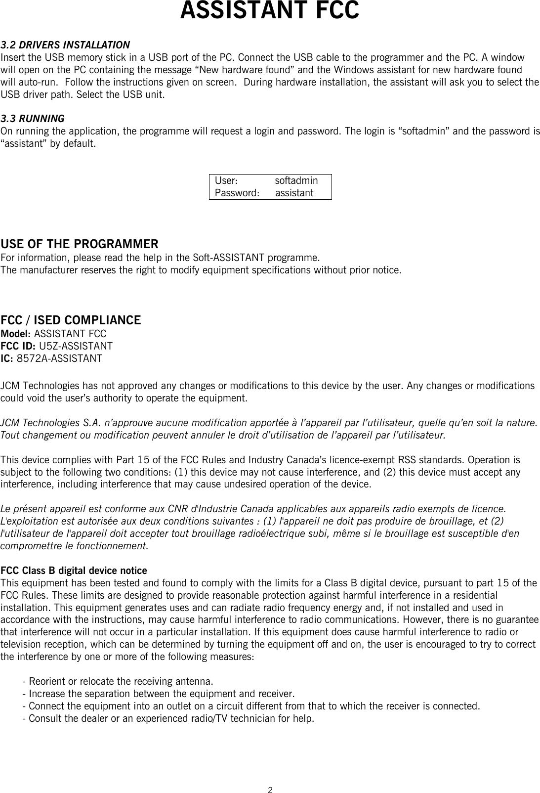  ASSISTANT FCC  2  3.2 DRIVERS INSTALLATION Insert the USB memory stick in a USB port of the PC. Connect the USB cable to the programmer and the PC. A window will open on the PC containing the message “New hardware found” and the Windows assistant for new hardware found will auto-run.  Follow the instructions given on screen.  During hardware installation, the assistant will ask you to select the USB driver path. Select the USB unit.   3.3 RUNNING On running the application, the programme will request a login and password. The login is “softadmin” and the password is “assistant” by default.    User:            softadmin Password:     assistant    USE OF THE PROGRAMMER For information, please read the help in the Soft-ASSISTANT programme. The manufacturer reserves the right to modify equipment specifications without prior notice.    FCC / ISED COMPLIANCE Model: ASSISTANT FCC  FCC ID: U5Z-ASSISTANT IC: 8572A-ASSISTANT  JCM Technologies has not approved any changes or modifications to this device by the user. Any changes or modifications could void the user’s authority to operate the equipment.  JCM Technologies S.A. n’approuve aucune modification apportée à l’appareil par l’utilisateur, quelle qu’en soit la nature. Tout changement ou modification peuvent annuler le droit d’utilisation de l’appareil par l’utilisateur.  This device complies with Part 15 of the FCC Rules and Industry Canada’s licence-exempt RSS standards. Operation is subject to the following two conditions: (1) this device may not cause interference, and (2) this device must accept any interference, including interference that may cause undesired operation of the device.  Le présent appareil est conforme aux CNR d&apos;Industrie Canada applicables aux appareils radio exempts de licence. L&apos;exploitation est autorisée aux deux conditions suivantes : (1) l&apos;appareil ne doit pas produire de brouillage, et (2) l&apos;utilisateur de l&apos;appareil doit accepter tout brouillage radioélectrique subi, même si le brouillage est susceptible d&apos;en compromettre le fonctionnement.  FCC Class B digital device notice This equipment has been tested and found to comply with the limits for a Class B digital device, pursuant to part 15 of the FCC Rules. These limits are designed to provide reasonable protection against harmful interference in a residential installation. This equipment generates uses and can radiate radio frequency energy and, if not installed and used in accordance with the instructions, may cause harmful interference to radio communications. However, there is no guarantee that interference will not occur in a particular installation. If this equipment does cause harmful interference to radio or television reception, which can be determined by turning the equipment off and on, the user is encouraged to try to correct the interference by one or more of the following measures:  - Reorient or relocate the receiving antenna. - Increase the separation between the equipment and receiver. - Connect the equipment into an outlet on a circuit different from that to which the receiver is connected. - Consult the dealer or an experienced radio/TV technician for help.    