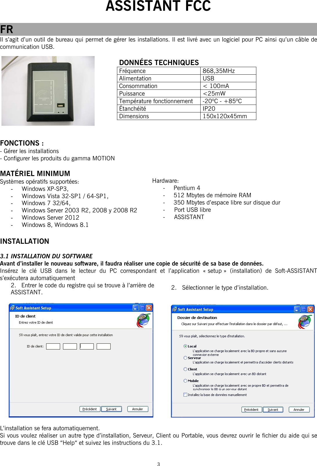  ASSISTANT FCC  3  FR Il s’agit d’un outil de bureau qui permet de gérer les installations. Il est livré avec un logiciel pour PC ainsi qu’un câble de communication USB.        FONCTIONS : - Gérer les installations - Configurer les produits du gamma MOTION   MATÉRIEL MINIMUM Systèmes opératifs supportées: - Windows XP-SP3,  - Windows Vista 32-SP1 / 64-SP1,  - Windows 7 32/64,  - Windows Server 2003 R2, 2008 y 2008 R2 - Windows Server 2012 - Windows 8, Windows 8.1  INSTALLATION  3.1 INSTALLATION DU SOFTWARE Avant d’installer le nouveau software, il faudra réaliser une copie de sécurité de sa base de données. Insérez le clé USB dans le lecteur du PC correspondant et l’application « setup » (installation) de Soft-ASSISTANT s’exécutera automatiquement 2. Entrer le code du registre qui se trouve à l’arrière de ASSISTANT.          L’installation se fera automatiquement.  Si vous voulez réaliser un autre type d’installation, Serveur, Client ou Portable, vous devrez ouvrir le fichier du aide qui se trouve dans le clé USB “Help“ et suivez les instructions du 3.1.  DONNÉES TECHNIQUES Fréquence 868,35MHz Alimentation USB Consommation &lt; 100mA Puissance &lt;25mW Température fonctionnement  -20ºC - +85ºC Étanchéité IP20 Dimensions 150x120x45mm Hardware: - Pentium 4  -  512 Mbytes de mémoire RAM  -   350 Mbytes d’espace libre sur disque dur  -     Port USB libre  -     ASSISTANT    2.   Sélectionner le type d’installation. 